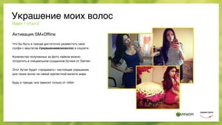 Активация SM+Ofﬂine
Что бы быть в тренде достаточно разместить свое
сэлфи с хештегом #украшениемоихволос в соцсети.
 
Количество полученных за фото лайков можно
потратить в специальном созданном бутике от Garnier.
Этот бутик будет «продавать» настоящее украшение
для твоих волос на самой прелестной валюте мира.
Будь в тренде, все зависит только от тебя!
Идея 1 этап 2
Украшение моих волос
 