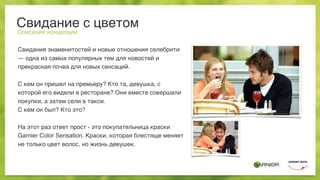Свидание с цветом
Описание концепции
Свидания знаменитостей и новые отношения селебрити
— одна из самых популярных тем для новостей и
прекрасная почва для новых сенсаций.
С кем он пришел на премьеру? Кто та, девушка, с
которой его видели в ресторане? Они вместе совершали
покупки, а затем сели в такси.
С кем он был? Кто это?
На этот раз ответ прост - это покупательница краски
Garnier Color Sensation. Краски, которая блестяще меняет
не только цвет волос, но жизнь девушек.
 