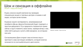Шок и сенсация в оффлайне
Акция + вирусное видео
В день запуска нашей кампании мы проведем
специальную акцию в торговых центрах и снимем о ней
видео, которое затем посеем.
В рамках нашего эксперимента, загримированный
селебрити (Да-да, Данила Козловский) будет подходить к
простым девушкам в ТЦ и предлагать покраситься прямо
сейчас и круто поменять свою жизнь, проведя вечер с ним,
либо пойти дальше и купить себе макарони, за которыми
она шла.
Согласившимся Даня откроет свое истинное лицо и
пригласит в мир настоящих селебрити, который конечно
начинается со сногсшибательного цвета волос.
Reference: Heineken - Road to the Final
 