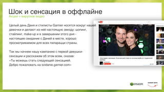 Шок и сенсация в оффлайне
Акция + вирусное видео
Целый день Даня и стилисты Garnier носятся вокруг нашей
девочки и делают из неё настоящую звезду: шопинг,
стайлинг, make-up и в завершении этого дня -
настоящее свидание с Даней в месте, хорошо
просматриваемом для всех папарацци страны.
Так мы начнем нашу кампанию с первой девушки-
сенсации и расскажем об этом всем, сказав:
«Ты можешь стать следующей сенсацией.
Добро пожаловать на svidanie.garnier.com»
 