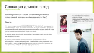 Сенсация длиною в год
Digital-платформа
svidanie.garnier.com - слова, которые могут изменить
жизнь каждой девушки до неузнаваемости. Как?
Просто:
1. В начале каждого месяца Козловский месяца «ПРИНЦ МЕСЯЦА» выкладывает на
нашей платформе видео, где рассказывает о том, что ему во сне явилась прекрасная
незнакомка с волосами цвета сверкающего холодного мокко. Если он найдет её, у них
состоится романтический ужин или концерт для одной.
2. Дмитрий Магин рассказывает на платформе ColorAcademy (сайт / Youtube / Insta)
как сделать этот оттенок.
3. Девушки, которые хотят сенсации и провести время с любимым Даней,
красят волосы в соответствующий оттенок и выкладывают в свои социальные сети
фотографию с хештегом #garniersvidanie и они появляются на сайте кампании, где
наш принц месяца отбирает «ту самую» будущую сенсацию.
 
