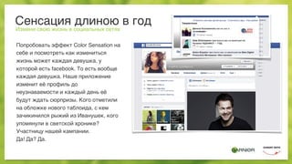Сенсация длиною в год
Измени свою жизнь в социальных сетях
Попробовать эффект Color Sensation на
себе и посмотреть как измениться
жизнь может каждая девушка, у
которой есть facebook. То есть вообще
каждая девушка. Наше приложение
изменит её профиль до
неузнаваемости и каждый день её
будут ждать сюрпризы. Кого отметили
на обложке нового таблоида, с кем
зачикинился рыжий из Иванушек, кого
упомянули в светской хронике?
Участницу нашей кампании.
Да! Да? Да.
 