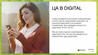 ЦА В DIGITAL
Чтобы упорядочить выстроить коммуникацию
в 2016 году мы предлагаем посмотреть на
различия аудиторий и их интернет-
потребление. Был проведён анализ 2-ух
аудиторий 18-24 и 35-55.
Мы не стали отдельно анализировать
аудиторию Olia, так как она находится на
пересечении двух аудиторий.
 