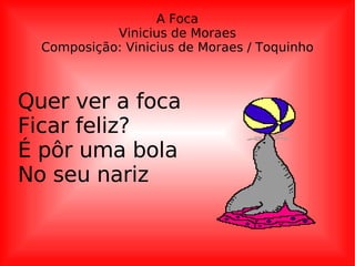 A Foca Vinicius de Moraes Composição: Vinicius de Moraes / Toquinho Quer ver a foca Ficar feliz? É pôr uma bola No seu nariz 