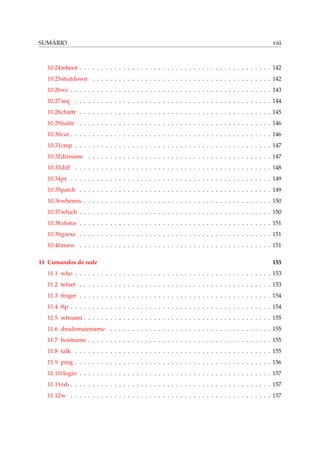 SUMÁRIO

viii

10.24reboot . . . . . . . . . . . . . . . . . . . . . . . . . . . . . . . . . . . . . . . . . . . . 142
10.25shutdown . . . . . . . . . . . . . . . . . . . . . . . . . . . . . . . . . . . . . . . . . 142
10.26wc . . . . . . . . . . . . . . . . . . . . . . . . . . . . . . . . . . . . . . . . . . . . . . 143
10.27seq . . . . . . . . . . . . . . . . . . . . . . . . . . . . . . . . . . . . . . . . . . . . . 144
10.28chattr . . . . . . . . . . . . . . . . . . . . . . . . . . . . . . . . . . . . . . . . . . . . 145
10.29lsattr . . . . . . . . . . . . . . . . . . . . . . . . . . . . . . . . . . . . . . . . . . . . 146
10.30cut . . . . . . . . . . . . . . . . . . . . . . . . . . . . . . . . . . . . . . . . . . . . . . 146
10.31cmp . . . . . . . . . . . . . . . . . . . . . . . . . . . . . . . . . . . . . . . . . . . . . 147
10.32dirname . . . . . . . . . . . . . . . . . . . . . . . . . . . . . . . . . . . . . . . . . . 147
10.33diff . . . . . . . . . . . . . . . . . . . . . . . . . . . . . . . . . . . . . . . . . . . . . 148
10.34pr . . . . . . . . . . . . . . . . . . . . . . . . . . . . . . . . . . . . . . . . . . . . . . 149
10.35patch . . . . . . . . . . . . . . . . . . . . . . . . . . . . . . . . . . . . . . . . . . . . 149
10.36whereis . . . . . . . . . . . . . . . . . . . . . . . . . . . . . . . . . . . . . . . . . . . 150
10.37which . . . . . . . . . . . . . . . . . . . . . . . . . . . . . . . . . . . . . . . . . . . . 150
10.38zforce . . . . . . . . . . . . . . . . . . . . . . . . . . . . . . . . . . . . . . . . . . . . 151
10.39gzexe . . . . . . . . . . . . . . . . . . . . . . . . . . . . . . . . . . . . . . . . . . . . 151
10.40znew . . . . . . . . . . . . . . . . . . . . . . . . . . . . . . . . . . . . . . . . . . . . 151
11 Comandos de rede

153

11.1 who . . . . . . . . . . . . . . . . . . . . . . . . . . . . . . . . . . . . . . . . . . . . . 153
11.2 telnet . . . . . . . . . . . . . . . . . . . . . . . . . . . . . . . . . . . . . . . . . . . . 153
11.3 ﬁnger . . . . . . . . . . . . . . . . . . . . . . . . . . . . . . . . . . . . . . . . . . . . 154
11.4 ftp . . . . . . . . . . . . . . . . . . . . . . . . . . . . . . . . . . . . . . . . . . . . . . 154
11.5 whoami . . . . . . . . . . . . . . . . . . . . . . . . . . . . . . . . . . . . . . . . . . . 155
11.6 dnsdomainname . . . . . . . . . . . . . . . . . . . . . . . . . . . . . . . . . . . . . 155
11.7 hostname . . . . . . . . . . . . . . . . . . . . . . . . . . . . . . . . . . . . . . . . . . 155
11.8 talk . . . . . . . . . . . . . . . . . . . . . . . . . . . . . . . . . . . . . . . . . . . . . 155
11.9 ping . . . . . . . . . . . . . . . . . . . . . . . . . . . . . . . . . . . . . . . . . . . . . 156
11.10rlogin . . . . . . . . . . . . . . . . . . . . . . . . . . . . . . . . . . . . . . . . . . . . 157
11.11rsh . . . . . . . . . . . . . . . . . . . . . . . . . . . . . . . . . . . . . . . . . . . . . . 157
11.12w . . . . . . . . . . . . . . . . . . . . . . . . . . . . . . . . . . . . . . . . . . . . . . 157

 