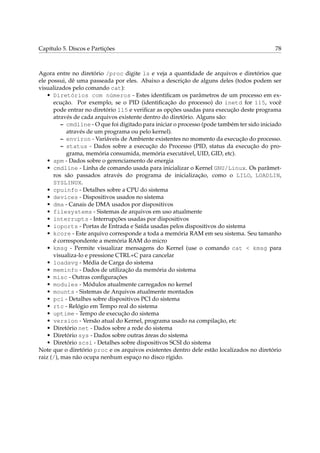 Capítulo 5. Discos e Partições

78

Agora entre no diretório /proc digite ls e veja a quantidade de arquivos e diretórios que
ele possui, dê uma passeada por eles. Abaixo a descrição de alguns deles (todos podem ser
visualizados pelo comando cat):
• Diretórios com números - Estes identiﬁcam os parâmetros de um processo em execução. Por exemplo, se o PID (identiﬁcação do processo) do inetd for 115, você
pode entrar no diretório 115 e veriﬁcar as opções usadas para execução deste programa
através de cada arquivos existente dentro do diretório. Alguns são:
– cmdline - O que foi digitado para iniciar o processo (pode também ter sido iniciado
através de um programa ou pelo kernel).
– environ - Variáveis de Ambiente existentes no momento da execução do processo.
– status - Dados sobre a execução do Processo (PID, status da execução do programa, memória consumida, memória executável, UID, GID, etc).
• apm - Dados sobre o gerenciamento de energia
• cmdline - Linha de comando usada para inicializar o Kernel GNU/Linux. Os parâmetros são passados através do programa de inicialização, como o LILO, LOADLIN,
SYSLINUX.
• cpuinfo - Detalhes sobre a CPU do sistema
• devices - Dispositivos usados no sistema
• dma - Canais de DMA usados por dispositivos
• filesystems - Sistemas de arquivos em uso atualmente
• interrupts - Interrupções usadas por dispositivos
• ioports - Portas de Entrada e Saída usadas pelos dispositivos do sistema
• kcore - Este arquivo corresponde a toda a memória RAM em seu sistema. Seu tamanho
é correspondente a memória RAM do micro
• kmsg - Permite visualizar mensagens do Kernel (use o comando cat < kmsg para
visualiza-lo e pressione CTRL+C para cancelar
• loadavg - Média de Carga do sistema
• meminfo - Dados de utilização da memória do sistema
• misc - Outras conﬁgurações
• modules - Módulos atualmente carregados no kernel
• mounts - Sistemas de Arquivos atualmente montados
• pci - Detalhes sobre dispositivos PCI do sistema
• rtc - Relógio em Tempo real do sistema
• uptime - Tempo de execução do sistema
• version - Versão atual do Kernel, programa usado na compilação, etc
• Diretório net - Dados sobre a rede do sistema
• Diretório sys - Dados sobre outras áreas do sistema
• Diretório scsi - Detalhes sobre dispositivos SCSI do sistema
Note que o diretório proc e os arquivos existentes dentro dele estão localizados no diretório
raiz (/), mas não ocupa nenhum espaço no disco rígido.

 