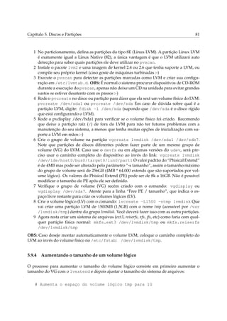 Capítulo 5. Discos e Partições

81

1 No particionamento, deﬁna as partições do tipo 8E (Linux LVM). A partição Linux LVM
é exatamente igual a Linux Native (82), a única vantagem é que o LVM utilizará auto
detecção para saber quais partições ele deve utilizar no pvscan.
2 Instale o pacote lvm2 e uma imagem de kernel 2.4 ou 2.6 que tenha suporte a LVM, ou
compile seu próprio kernel (caso goste de máquinas turbinadas :-)
3 Execute o pvscan para detectar as partições marcadas como LVM e criar sua conﬁguração em /etc/lvmtab.d. OBS: É normal o sistema procurar dispositivos de CD-ROM
durante a execução do pvscan, apenas não deixe um CD na unidade para evitar grandes
sustos se estiver desatento com os passos :-)
4 Rode o pvcreate no disco ou partição para dizer que ela será um volume físico do LVM:
pvcreate /dev/sda1 ou pvcreate /dev/sda Em caso de dúvida sobre qual é a
partição LVM, digite: fdisk -l /dev/sda (supondo que /dev/sda é o disco rígido
que está conﬁgurando o LVM).
5 Rode o pvdisplay /dev/hda1 para veriﬁcar se o volume físico foi criado. Recomendo
que deixe a partição raíz (/) de fora do LVM para não ter futuros problemas com a
manutenção do seu sistema, a menos que tenha muitas opções de inicialização com suporte a LVM em mãos :-)
6 Crie o grupo de volume na partição vgcreate lvmdisk /dev/sda1 /dev/sdb7.
Note que partições de discos diferentes podem fazer parte de um mesmo grupo de
volume (VG) do LVM. Caso use o devfs ou em algumas versões do udev, será preciso usar o caminho completo do dispositivo ao invés do link: vgcreate lvmdisk
/dev/ide/host0/bus0/target0/lun0/part1 O valor padrão do “Phisical Extend”
é de 4MB mas pode ser alterado pelo parâmetro “-s tamanho”, assim o tamanho máximo
do grupo de volume será de 256GB (4MB * 64.000 extends que são suportados por volume lógico). Os valores do Phisical Extend (PE) pode ser de 8k a 16GB. Não é possível
modiﬁcar o tamanho do PE após ele ser deﬁnido.
7 Veriﬁque o grupo de volume (VG) recém criado com o comando: vgdisplay ou
vgdisplay /dev/sda7. Atente para a linha “Free PE / tamanho”, que indica o espaço livre restante para criar os volumes lógicos (LV).
8 Crie o volume lógico (LV) com o comando: lvcreate -L1500 -ntmp lvmdisk Que
vai criar uma partição LVM de 1500MB (1,5GB) com o nome tmp (acessível por /var
/lvmdisk/tmp) dentro do grupo lvmdisk. Você deverá fazer isso com as outra partições.
9 Agora resta criar um sistema de arquivos (ext3, reiserfs, xfs, jfs, etc) como faria com qualquer partição física normal: mkfs.ext3 /dev/lvmdisk/tmp ou mkfs.reiserfs
/dev/lvmdisk/tmp
OBS: Caso deseje montar automaticamente o volume LVM, coloque o caminho completo do
LVM ao invés do volume físico no /etc/fstab: /dev/lvmdisk/tmp.

5.9.4

Aumentando o tamanho de um volume lógico

O processo para aumentar o tamanho do volume lógico consiste em primeiro aumentar o
tamanho do VG com o lvextend e depois ajustar o tamanho do sistema de arquivos:
# Aumenta o espaço do volume lógico tmp para 1G

 