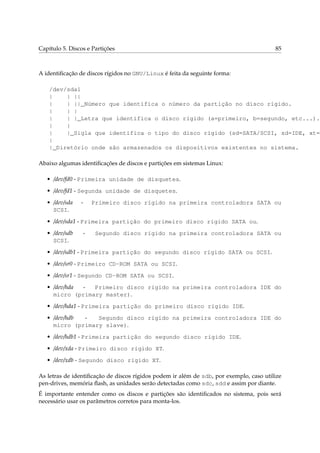Capítulo 5. Discos e Partições

85

A identiﬁcação de discos rígidos no GNU/Linux é feita da seguinte forma:

/dev/sda1
|
| ||
|
| ||_Número que identifica o número da partição no disco rígido.
|
| |
|
| |_Letra que identifica o disco rígido (a=primeiro, b=segundo, etc...).
|
|
|
|_Sigla que identifica o tipo do disco rígido (sd=SATA/SCSI, sd=IDE, xt=M
|
|_Diretório onde são armazenados os dispositivos existentes no sistema.
Abaixo algumas identiﬁcações de discos e partições em sistemas Linux:
• /dev/fd0 - Primeira unidade de disquetes.
• /dev/fd1 - Segunda unidade de disquetes.
• /dev/sda
SCSI.

-

Primeiro disco rígido na primeira controladora SATA ou

• /dev/sda1 - Primeira partição do primeiro disco rígido SATA ou.
• /dev/sdb
SCSI.

-

Segundo disco rígido na primeira controladora SATA ou

• /dev/sdb1 - Primeira partição do segundo disco rígido SATA ou SCSI.
• /dev/sr0 - Primeiro CD-ROM SATA ou SCSI.
• /dev/sr1 - Segundo CD-ROM SATA ou SCSI.
• /dev/hda
Primeiro disco rígido na primeira controladora IDE do
micro (primary master).
• /dev/hda1 - Primeira partição do primeiro disco rígido IDE.
• /dev/hdb
Segundo disco rígido na primeira controladora IDE do
micro (primary slave).
• /dev/hdb1 - Primeira partição do segundo disco rígido IDE.
• /dev/xda - Primeiro disco rígido XT.
• /dev/xdb - Segundo disco rígido XT.
As letras de identiﬁcação de discos rígidos podem ir além de sdb, por exemplo, caso utilize
pen-drives, memória ﬂash, as unidades serão detectadas como sdc, sdd e assim por diante.
É importante entender como os discos e partições são identiﬁcados no sistema, pois será
necessário usar os parâmetros corretos para monta-los.

 
