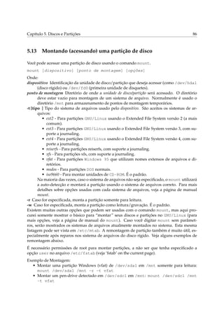 Capítulo 5. Discos e Partições

5.13

86

Montando (acessando) uma partição de disco

Você pode acessar uma partição de disco usando o comando mount.
mount [dispositivo] [ponto de montagem] [opções]
Onde:
dispositivo Identiﬁcação da unidade de disco/partição que deseja acessar (como /dev/hda1
(disco rígido) ou /dev/fd0 (primeira unidade de disquetes).
ponto de montagem Diretório de onde a unidade de disco/partição será acessado. O diretório
deve estar vazio para montagem de um sistema de arquivo. Normalmente é usado o
diretório /mnt para armazenamento de pontos de montagem temporários.
-t [tipo ] Tipo do sistema de arquivos usado pelo dispositivo. São aceitos os sistemas de arquivos:
• ext2 - Para partições GNU/Linux usando o Extended File System versão 2 (a mais
comum).
• ext3 - Para partições GNU/Linux usando o Extended File System versão 3, com suporte a journaling.
• ext4 - Para partições GNU/Linux usando o Extended File System versão 4, com suporte a journaling.
• reiserfs - Para partições reiserfs, com suporte a journaling.
• xfs - Para partições xfs, com suporte a journaling.
• vfat - Para partições Windows 95 que utilizam nomes extensos de arquivos e diretórios.
• msdos - Para partições DOS normais.
• iso9660 - Para montar unidades de CD-ROM. É o padrão.
Na maioria das vezes, caso o sistema de arquivos não seja especiﬁcado, o mount utilizará
a auto-detecção e montará a partição usando o sistema de arquivos correto. Para mais
detalhes sobre opções usadas com cada sistema de arquivos, veja a página de manual
mount.
-r Caso for especiﬁcada, monta a partição somente para leitura.
-w Caso for especiﬁcada, monta a partição como leitura/gravação. É o padrão.
Existem muitas outras opções que podem ser usadas com o comando mount, mas aqui procurei somente mostrar o básico para “montar” seus discos e partições no GNU/Linux (para
mais opções, veja a página de manual do mount). Caso você digitar mount sem parâmetros, serão mostrados os sistemas de arquivos atualmente montados no sistema. Esta mesma
listagem pode ser vista em /etc/mtab. A remontagem de partição também é muito útil, especialmente após reparos nos sistema de arquivos do disco rígido. Veja alguns exemplos de
remontagem abaixo.
É necessário permissões de root para montar partições, a não ser que tenha especiﬁcado a
opção user no arquivo /etc/fstab (veja ‘fstab’ on the current page).
Exemplo de Montagem:
• Montar uma partição Windows (vfat) de /dev/sda1 em /mnt somente para leitura:
mount /dev/sda1 /mnt -r -t vfat
• Montar um pen-drive detectado em /dev/sdc1 em /mnt: mount /dev/sdc1 /mnt
-t vfat

 