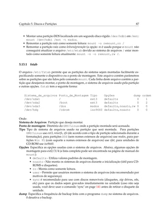 Capítulo 5. Discos e Partições

87

• Montar uma partição DOS localizada em um segundo disco rígido /dev/hdb1 em /mnt:
mount /dev/hdb1 /mnt -t msdos.
• Remontar a partição raíz como somente leitura: mount -o remount,ro /
• Remontar a partição raíz como leitura/gravação (a opção -n é usada porque o mount não
conseguirá atualizar o arquivo /etc/mtab devido ao sistema de arquivos / estar montado como somente leitura atualmente: mount -n -o remount,rw /.

5.13.1

fstab

O arquivo /etc/fstab permite que as partições do sistema sejam montadas facilmente especiﬁcando somente o dispositivo ou o ponto de montagem. Este arquivo contém parâmetros
sobre as partições que são lidos pelo comando mount. Cada linha deste arquivo contém a partição que desejamos montar, o ponto de montagem, o sistema de arquivos usado pela partição
e outras opções. fstab tem a seguinte forma:
Sistema_de_arquivos
/dev/sda1
/dev/sda2
/dev/sda3
/dev/hdg

Ponto_de_Montagem
/
/boot
/dos
/cdrom

Tipo
ext3
ext3
msdos
iso9660

Opções
dump ordem
defaults
0
1
defaults
0
2
defaults,noauto,rw 0
0
defaults,noauto
0
0

Onde:
Sistema de Arquivos Partição que deseja montar.
Ponto de montagem Diretório do GNU/Linux onde a partição montada será acessada.
Tipo Tipo de sistema de arquivos usado na partição que será montada. Para partições
GNU/Linux use ext3, reiserfs, xfs (de acordo com o tipo de partição selecionada durante a
formatação), para partições DOS (sem nomes extensos de arquivos) use msdos, para partições Win 95 (com suporte a nomes extensos de arquivos) use vfat, para unidades de
CD-ROM use iso9660.
Opções Especiﬁca as opções usadas com o sistema de arquivos. Abaixo, algumas opções de
montagem para ext2/3/4 (a lista completa pode ser encontrada na página de manual do
mount):
• defaults - Utiliza valores padrões de montagem.
• noauto - Não monta os sistemas de arquivos durante a inicialização (útil para CDROMS e disquetes).
• ro - Monta como somente leitura.
• user - Permite que usuários montem o sistema de arquivos (não recomendado por
motivos de segurança).
• sync é recomendado para uso com discos removíveis (disquetes, zip drives, nfs,
etc) para que os dados sejam gravados imediatamente na unidade (caso não seja
usada, você deve usar o comando ‘sync’ on page 141 antes de retirar o disquete da
unidade.
dump Especiﬁca a frequência de backup feita com o programa dump no sistema de arquivos.
0 desativa o backup.

 