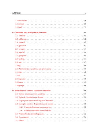 SUMÁRIO

ix

11.13traceroute . . . . . . . . . . . . . . . . . . . . . . . . . . . . . . . . . . . . . . . . . 158
11.14netstat . . . . . . . . . . . . . . . . . . . . . . . . . . . . . . . . . . . . . . . . . . . 158
11.15wall . . . . . . . . . . . . . . . . . . . . . . . . . . . . . . . . . . . . . . . . . . . . . 159
12 Comandos para manipulação de contas

161

12.1 adduser . . . . . . . . . . . . . . . . . . . . . . . . . . . . . . . . . . . . . . . . . . . 161
12.2 addgroup . . . . . . . . . . . . . . . . . . . . . . . . . . . . . . . . . . . . . . . . . . 162
12.3 passwd . . . . . . . . . . . . . . . . . . . . . . . . . . . . . . . . . . . . . . . . . . . 162
12.4 gpasswd . . . . . . . . . . . . . . . . . . . . . . . . . . . . . . . . . . . . . . . . . . 163
12.5 newgrp . . . . . . . . . . . . . . . . . . . . . . . . . . . . . . . . . . . . . . . . . . . 164
12.6 userdel . . . . . . . . . . . . . . . . . . . . . . . . . . . . . . . . . . . . . . . . . . . 164
12.7 groupdel . . . . . . . . . . . . . . . . . . . . . . . . . . . . . . . . . . . . . . . . . . 164
12.8 lastlog . . . . . . . . . . . . . . . . . . . . . . . . . . . . . . . . . . . . . . . . . . . . 164
12.9 last . . . . . . . . . . . . . . . . . . . . . . . . . . . . . . . . . . . . . . . . . . . . . 165
12.10sg . . . . . . . . . . . . . . . . . . . . . . . . . . . . . . . . . . . . . . . . . . . . . . 166
12.11Adicionando o usuário a um grupo extra . . . . . . . . . . . . . . . . . . . . . . . 166
12.12chfn . . . . . . . . . . . . . . . . . . . . . . . . . . . . . . . . . . . . . . . . . . . . . 167
12.13id . . . . . . . . . . . . . . . . . . . . . . . . . . . . . . . . . . . . . . . . . . . . . . 167
12.14logname . . . . . . . . . . . . . . . . . . . . . . . . . . . . . . . . . . . . . . . . . . 168
12.15users . . . . . . . . . . . . . . . . . . . . . . . . . . . . . . . . . . . . . . . . . . . . 168
12.16groups . . . . . . . . . . . . . . . . . . . . . . . . . . . . . . . . . . . . . . . . . . . 168
13 Permissões de acesso a arquivos e diretórios

169

13.1 Donos, Grupos e outros usuários . . . . . . . . . . . . . . . . . . . . . . . . . . . . 169
13.2 Tipos de Permissões de Acesso . . . . . . . . . . . . . . . . . . . . . . . . . . . . . 170
13.3 Etapas para acesso a um arquivo/diretório . . . . . . . . . . . . . . . . . . . . . . 171
13.4 Exemplos práticos de permissões de acesso . . . . . . . . . . . . . . . . . . . . . . 171
13.4.1 Exemplo de acesso a um arquivo . . . . . . . . . . . . . . . . . . . . . . . . 172
13.4.2 Exemplo de acesso a um diretório . . . . . . . . . . . . . . . . . . . . . . . 172
13.5 Permissões de Acesso Especiais . . . . . . . . . . . . . . . . . . . . . . . . . . . . . 173
13.6 A conta root . . . . . . . . . . . . . . . . . . . . . . . . . . . . . . . . . . . . . . . . 174
13.7 chmod . . . . . . . . . . . . . . . . . . . . . . . . . . . . . . . . . . . . . . . . . . . 175

 