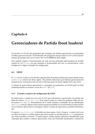 89

Capítulo 6

Gerenciadores de Partida (boot loaders)
Gerenciadores de Partida são programas que carregam um sistema operacional e/ou permitem
escolher qual será iniciado. Normalmente este programas são gravados no setor de boot (inicialização) da partição ativa ou no master boot record (MBR) do disco rígido.
Este capitulo explica o funcionamento de cada um dos principais gerenciadores de partida
usados no GNU/Linux, em que situações é recomendado seu uso, as características, como
conﬁgura-lo e alguns exemplos de conﬁguração.

6.1

LILO

O LILO (Linux Loader) é sem dúvida o gerenciador de partida padrão para quem deseja iniciar
o GNU/Linux através do disco rígido. Ele permite selecionar qual sistema operacional será
iniciado (caso você possua mais de um) e funciona tanto em discos rígidos IDE como SCSI.
A seleção de qual sistema operacional e a passagem de parâmetros ao kernel pode ser feita
automaticamente ou usando o aviso de boot: do LILO.

6.1.1

Criando o arquivo de conﬁguração do LILO

Os dados para a criação do novo setor de boot que armazenará o gerenciador de partida são
lidos do arquivo /etc/lilo.conf Este arquivo pode ser criado em qualquer editor de textos (como o ae ou vi). Normalmente ele é criado durante a instalação de sua distribuição
GNU/Linux mas por algum motivo pode ser preciso modiﬁca-lo ou personaliza-lo (para incluir
novos sistemas operacionais, mensagens, alterar o tempo de espera para a partida automática,
etc).
O arquivo /etc/lilo.conf é dividido em duas seções: Geral e Imagens. A seção Geral vem
no inicio do arquivo e contém opções que serão usadas na inicialização do Lilo e parâmetros
que serão passados ao kernel. A seção Imagens contém opções especiﬁcas identiﬁcando qual
a partição que contém o sistema operacional, como será montado inicialmente o sistema de

 