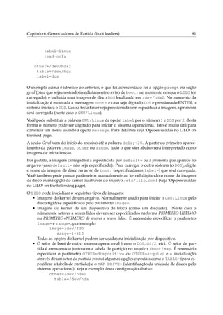 Capítulo 6. Gerenciadores de Partida (boot loaders)

91

label=linux
read-only
other=/dev/hda2
table=/dev/hda
label=dos
O exemplo acima é idêntico ao anterior, o que foi acrescentado foi a opção prompt na seção
geral (para que seja mostrado imediatamente o aviso de boot: no momento em que o LILO for
carregado), e incluída uma imagem de disco DOS localizado em /dev/hda2. No momento da
inicialização é mostrada a mensagem boot: e caso seja digitado DOS e pressionado ENTER, o
sistema iniciará o DOS. Caso a tecla Enter seja pressionada sem especiﬁcar a imagem, a primeira
será carregada (neste caso o GNU/Linux).
Você pode substituir a palavra GNU/Linux da opção label por o número 1 e DOS por 2, desta
forma o número pode ser digitado para iniciar o sistema operacional. Isto é muito útil para
construir um menu usando a opção message. Para detalhes veja ‘Opções usadas no LILO’ on
the next page.
A seção Geral vem do inicio do arquivo até a palavra delay=20. A partir do primeiro aparecimento da palavra image, other ou range, tudo o que vier abaixo será interpretado como
imagens de inicialização.
Por padrão, a imagem carregada é a especiﬁcada por default= ou a primeira que aparece no
arquivo (caso default= não seja especiﬁcado). Para carregar o outro sistema (o DOS), digite
o nome da imagem de disco no aviso de boot: (especiﬁcada em label=) que será carregada.
Você também pode passar parâmetros manualmente ao kernel digitando o nome da imagem
de disco e uma opção do kernel ou através do arquivo /etc/lilo.conf (veja ‘Opções usadas
no LILO’ on the following page).
O LILO pode inicializar o seguintes tipos de imagens:
• Imagens do kernel de um arquivo. Normalmente usado para iniciar o GNU/Linux pelo
disco rígido e especiﬁcado pelo parâmetro image=.
• Imagens do kernel de um dispositivo de bloco (como um disquete). Neste caso o
número de setores a serem lidos devem ser especiﬁcados na forma PRIMEIRO-ÚLTIMO
ou PRIMEIRO+NÚMERO de setores a serem lidos. É necessário especiﬁcar o parâmetro
image= e range=, por exemplo:
image=/dev/fd0
range=1+512
Todas as opções do kernel podem ser usadas na inicialização por dispositivo.
• O setor de boot de outro sistema operacional (como o DOS, OS/2, etc). O setor de partida é armazenado junto com a tabela de partição no arquivo /boot/map. É necessário
especiﬁcar o parâmetro OTHER=dispositivo ou OTHER=arquivo e a inicialização
através de um setor de partida possui algumas opções especiais como o TABLE= (para especiﬁcar a tabela de partição) e o MAP-DRIVE= (identiﬁcação da unidade de discos pelo
sistema operacional). Veja o exemplo desta conﬁguração abaixo:
other=/dev/hda2
table=/dev/hda

 