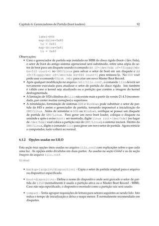 Capítulo 6. Gerenciadores de Partida (boot loaders)

92

label=DOS
map-drive=0x80
to = 0x81
map-drive=0x81
to = 0x80
Observações:
• Caso o gerenciador de partida seja instalado no MBR do disco rígido (boot=/dev/hda),
o setor de boot do antigo sistema operacional será substituído, retire uma cópia do setor de boot para um disquete usando o comando dd if=/dev/hda of=/floppy/mbr
bs=512 count=1 no GNU/Linux para salvar o setor de boot em um disquete e dd
if=/floppy/mbr of=/dev/hda bs=446 count=1 para restaura-lo. No DOS você
pode usar o comando fdisk /mbr para criar um novo Master Boot Record.
• Após qualquer modiﬁcação no arquivo /etc/lilo.conf , o comando lilo deverá ser
novamente executado para atualizar o setor de partida do disco rígido. Isto também
é válido caso o kernel seja atualizado ou a partição que contém a imagem do kernel
desfragmentada.
• A limitação de 1024 cilindros do Lilo não existe mais a partir da versão 21.4.3 (recomendada, por conter muitas correções) e superiores.
• A reinstalação, formatação de sistemas DOS e Windows pode substituir o setor de partida do HD e assim o gerenciador de partida, tornando impossível a inicialização do
GNU/Linux. Antes de reinstalar o DOS ou Windows, veriﬁque se possui um disquete
de partida do GNU/Linux. Para gerar um novo boot loader, coloque o disquete na
unidade e após o aviso boot: ser mostrado, digite linux root=/dev/hda1 (no lugar
de /dev/hda1 você coloca a partição raiz do GNU/Linux), o sistema iniciará. Dentro do
GNU/Linux, digite o comando lilo para gerar um novo setor de partida. Agora reinicie
o computador, tudo voltará ao normal.

6.1.2

Opções usadas no LILO

Esta seção traz opções úteis usadas no arquivo lilo.conf com explicações sobre o que cada
uma faz. As opções estão divididas em duas partes: As usadas na seção Global e as da seção
Imagens do arquivo lilo.conf.
Global
• backup=[arquivo/dispositivo] - Copia o setor de partida original para o arquivo
ou dispositivo especiﬁcado.
• boot=dispositivo - Deﬁne o nome do dispositivo onde será gravado o setor de partida do LILO (normalmente é usada a partição ativa ou o Master Boot Record - MBR).
Caso não seja especiﬁcado, o dispositivo montado como a partição raiz será usado.
• compact - Tenta agrupar requisições de leitura para setores seguintes ao sendo lido. Isto
reduz o tempo de inicialização e deixa o mapa menor. É normalmente recomendado em
disquetes.

 