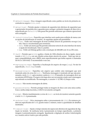 Capítulo 6. Gerenciadores de Partida (boot loaders)

93

• default=imagem - Usa a imagem especiﬁcada como padrão ao invés da primeira encontrada no arquivo lilo.conf.
• delay=[num] - Permite ajustar o número de segundos (em décimos de segundos) que
o gerenciador de partida deve aguardar para carregar a primeira imagem de disco (ou a
especiﬁcada por default=). Esta pausa lhe permite selecionar que sistema operacional
será carregado.
• install=interface - Especiﬁca que interface será usada para exibição de menu com
as opções de inicialização ao usuário. As seguintes opções são permitidas:
– text - Exibe uma mensagem de texto (exibida através do parâmetro message=) na
tela. Esta é a recomendada para terminais.
– menu - Exibe um menu que lhe permite selecionar através de uma interface de menu
a opção de inicialização. Esta é a padrão.
– bmp - Exibe um bitmap gráﬁco com a resolução de 640x480 com 16 ou 256 cores.
• lba32 - Permite que o LILO quebre o limite de 1024 cilindros do disco rígido, inicializando o GNU/Linux em um cilindro acima deste através do acesso . Note que isto requer compatibilidade com o BIOS, mais especiﬁcamente que tenha suporte a chamadas
int 0x13 e AH=0x42. É recomendado o seu uso.
• map=arquivo-mapa - Especiﬁca a localização do arquivo de mapa (.map). Se não for
especiﬁcado, /boot/map é usado.
• message=arquivo - Especiﬁca um arquivo que contém uma mensagem que será
mostrada antes do aviso de boot:. Nenhuma mensagem é mostrada até que seja pressionada a tecla Shift após mostrar a palavra LILO. O tamanho da mensagem deve ser
no máximo 65535 bytes. O arquivo de mapa deve ser novamente criado caso a mensagem
seja retirada ou modiﬁcada. Na mensagem, o caracter FF (CTRL+L) limpa a tela.
• nowarn - Não mostra mensagens de alerta.
• password=senha - Permite proteger todas as imagens de disco com uma única senha.
Caso a senha esteja incorreta, o LILO é novamente carregado.
• prompt - Mostra imediatamente o aviso de boot: ao invés de mostrar somente quando
a tecla Shift é pressionada.
• verbose=[num] - Ativa mensagens sobre o processamento do LILO. Os números podem ser especiﬁcados de 1 a 5, quanto maior o número, maior a quantidade de detalhes
mostrados.
• timeout=[num] - Ajusta o tempo máximo de espera (em décimos de segundos) de digitação no teclado. Se nenhuma tecla é pressionada no tempo especiﬁcado, a primeira
imagem é automaticamente carregada. Igualmente a digitação de senha é interrompida
se o usuário estiver inativo por este período.

 