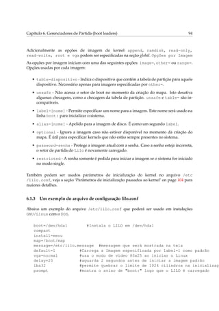 Capítulo 6. Gerenciadores de Partida (boot loaders)

94

Adicionalmente as opções de imagem do kernel append, ramdisk, read-only,
read-write, root e vga podem ser especiﬁcadas na seção global. Opções por Imagem
As opções por imagem iniciam com uma das seguintes opções: image=, other= ou range=.
Opções usadas por cada imagem:
• table=dispositivo - Indica o dispositivo que contém a tabela de partição para aquele
dispositivo. Necessário apenas para imagens especiﬁcadas por other=.
• unsafe - Não acessa o setor de boot no momento da criação do mapa. Isto desativa
algumas checagens, como a checagem da tabela de partição. unsafe e table= são incompatíveis.
• label=[nome] - Permite especiﬁcar um nome para a imagem. Este nome será usado na
linha boot: para inicializar o sistema.
• alias=[nome] - Apelido para a imagem de disco. É como um segundo label.
• optional - Ignora a imagem caso não estiver disponível no momento da criação do
mapa. É útil para especiﬁcar kernels que não estão sempre presentes no sistema.
• password=senha - Protege a imagem atual com a senha. Caso a senha esteja incorreta,
o setor de partida do Lilo é novamente carregado.
• restricted - A senha somente é pedida para iniciar a imagem se o sistema for iniciado
no modo single.
Também podem ser usados parâmetros de inicialização do kernel no arquivo /etc
/lilo.conf, veja a seção ‘Parâmetros de inicialização passados ao kernel’ on page 104 para
maiores detalhes.

6.1.3

Um exemplo do arquivo de conﬁguração lilo.conf

Abaixo um exemplo do arquivo /etc/lilo.conf que poderá ser usado em instalações
GNU/Linux com o DOS.

boot=/dev/hda1
#Instala o LILO em /dev/hda1
compact
install=menu
map=/boot/map
message=/etc/lilo.message #mensagem que será mostrada na tela
default=1
#Carrega a Imagem especificada por label=1 como padrão
vga=normal
#usa o modo de video 80x25 ao iniciar o Linux
delay=20
#aguarda 2 segundos antes de iniciar a imagem padrão
lba32
#permite quebrar o limite de 1024 cilindros na inicializaçã
prompt
#mostra o aviso de "boot:" logo que o LILO é carregado

 