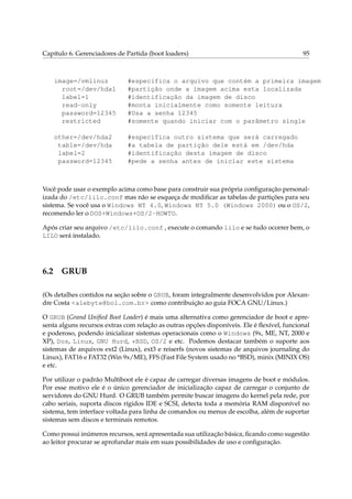 Capítulo 6. Gerenciadores de Partida (boot loaders)

95

image=/vmlinuz
root=/dev/hda1
label=1
read-only
password=12345
restricted

#especifica o arquivo que contém a primeira imagem
#partição onde a imagem acima esta localizada
#identificação da imagem de disco
#monta inicialmente como somente leitura
#Usa a senha 12345
#somente quando iniciar com o parâmetro single

other=/dev/hda2
table=/dev/hda
label=2
password=12345

#especifica outro sistema que será carregado
#a tabela de partição dele está em /dev/hda
#identificação desta imagem de disco
#pede a senha antes de iniciar este sistema

Você pode usar o exemplo acima como base para construir sua própria conﬁguração personalizada do /etc/lilo.conf mas não se esqueça de modiﬁcar as tabelas de partições para seu
sistema. Se você usa o Windows NT 4.0, Windows NT 5.0 (Windows 2000) ou o OS/2,
recomendo ler o DOS+Windows+OS/2-HOWTO.
Após criar seu arquivo /etc/lilo.conf , execute o comando lilo e se tudo ocorrer bem, o
LILO será instalado.

6.2

GRUB

(Os detalhes contidos na seção sobre o GRUB, foram integralmente desenvolvidos por Alexandre Costa <alebyte@bol.com.br> como contribuição ao guia FOCA GNU/Linux.)
O GRUB (Grand Uniﬁed Boot Loader) é mais uma alternativa como gerenciador de boot e apresenta alguns recursos extras com relação as outras opções disponíveis. Ele é ﬂexível, funcional
e poderoso, podendo inicializar sistemas operacionais como o Windows (9x, ME, NT, 2000 e
XP), Dos, Linux, GNU Hurd, *BSD, OS/2 e etc. Podemos destacar também o suporte aos
sistemas de arquivos ext2 (Linux), ext3 e reiserfs (novos sistemas de arquivos journaling do
Linux), FAT16 e FAT32 (Win 9x/ME), FFS (Fast File System usado no *BSD), minix (MINIX OS)
e etc.
Por utilizar o padrão Multiboot ele é capaz de carregar diversas imagens de boot e módulos.
Por esse motivo ele é o único gerenciador de inicialização capaz de carregar o conjunto de
servidores do GNU Hurd. O GRUB também permite buscar imagens do kernel pela rede, por
cabo seriais, suporta discos rígidos IDE e SCSI, detecta toda a memória RAM disponível no
sistema, tem interface voltada para linha de comandos ou menus de escolha, além de suportar
sistemas sem discos e terminais remotos.
Como possui inúmeros recursos, será apresentada sua utilização básica, ﬁcando como sugestão
ao leitor procurar se aprofundar mais em suas possibilidades de uso e conﬁguração.

 