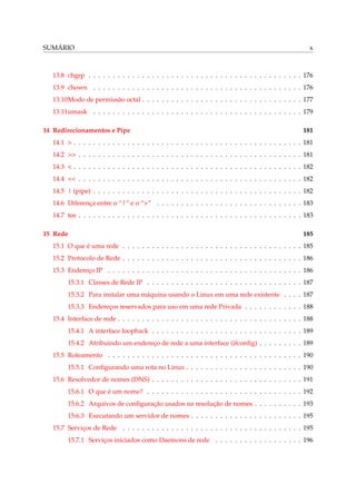 SUMÁRIO

x

13.8 chgrp . . . . . . . . . . . . . . . . . . . . . . . . . . . . . . . . . . . . . . . . . . . . 176
13.9 chown . . . . . . . . . . . . . . . . . . . . . . . . . . . . . . . . . . . . . . . . . . . 176
13.10Modo de permissão octal . . . . . . . . . . . . . . . . . . . . . . . . . . . . . . . . . 177
13.11umask . . . . . . . . . . . . . . . . . . . . . . . . . . . . . . . . . . . . . . . . . . . 179
14 Redirecionamentos e Pipe

181

14.1 > . . . . . . . . . . . . . . . . . . . . . . . . . . . . . . . . . . . . . . . . . . . . . . . 181
14.2 >> . . . . . . . . . . . . . . . . . . . . . . . . . . . . . . . . . . . . . . . . . . . . . . 181
14.3 < . . . . . . . . . . . . . . . . . . . . . . . . . . . . . . . . . . . . . . . . . . . . . . . 182
14.4 << . . . . . . . . . . . . . . . . . . . . . . . . . . . . . . . . . . . . . . . . . . . . . . 182
14.5 | (pipe) . . . . . . . . . . . . . . . . . . . . . . . . . . . . . . . . . . . . . . . . . . . 182
14.6 Diferença entre o “|” e o “>” . . . . . . . . . . . . . . . . . . . . . . . . . . . . . . 183
14.7 tee . . . . . . . . . . . . . . . . . . . . . . . . . . . . . . . . . . . . . . . . . . . . . . 183
15 Rede

185

15.1 O que é uma rede . . . . . . . . . . . . . . . . . . . . . . . . . . . . . . . . . . . . . 185
15.2 Protocolo de Rede . . . . . . . . . . . . . . . . . . . . . . . . . . . . . . . . . . . . . 186
15.3 Endereço IP . . . . . . . . . . . . . . . . . . . . . . . . . . . . . . . . . . . . . . . . 186
15.3.1 Classes de Rede IP . . . . . . . . . . . . . . . . . . . . . . . . . . . . . . . . 187
15.3.2 Para instalar uma máquina usando o Linux em uma rede existente . . . . 187
15.3.3 Endereços reservados para uso em uma rede Privada . . . . . . . . . . . . 188
15.4 Interface de rede . . . . . . . . . . . . . . . . . . . . . . . . . . . . . . . . . . . . . . 188
15.4.1 A interface loopback . . . . . . . . . . . . . . . . . . . . . . . . . . . . . . . 189
15.4.2 Atribuindo um endereço de rede a uma interface (ifconﬁg) . . . . . . . . . 189
15.5 Roteamento . . . . . . . . . . . . . . . . . . . . . . . . . . . . . . . . . . . . . . . . 190
15.5.1 Conﬁgurando uma rota no Linux . . . . . . . . . . . . . . . . . . . . . . . . 190
15.6 Resolvedor de nomes (DNS) . . . . . . . . . . . . . . . . . . . . . . . . . . . . . . . 191
15.6.1 O que é um nome? . . . . . . . . . . . . . . . . . . . . . . . . . . . . . . . . 192
15.6.2 Arquivos de conﬁguração usados na resolução de nomes . . . . . . . . . . 193
15.6.3 Executando um servidor de nomes . . . . . . . . . . . . . . . . . . . . . . . 195
15.7 Serviços de Rede . . . . . . . . . . . . . . . . . . . . . . . . . . . . . . . . . . . . . 195
15.7.1 Serviços iniciados como Daemons de rede . . . . . . . . . . . . . . . . . . 196

 