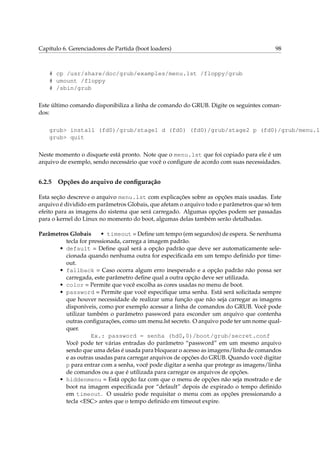 Capítulo 6. Gerenciadores de Partida (boot loaders)

98

# cp /usr/share/doc/grub/examples/menu.lst /floppy/grub
# umount /floppy
# /sbin/grub
Este último comando disponibiliza a linha de comando do GRUB. Digite os seguintes comandos:

grub> install (fd0)/grub/stage1 d (fd0) (fd0)/grub/stage2 p (fd0)/grub/menu.ls
grub> quit
Neste momento o disquete está pronto. Note que o menu.lst que foi copiado para ele é um
arquivo de exemplo, sendo necessário que você o conﬁgure de acordo com suas necessidades.

6.2.5

Opções do arquivo de conﬁguração

Esta seção descreve o arquivo menu.lst com explicações sobre as opções mais usadas. Este
arquivo é dividido em parâmetros Globais, que afetam o arquivo todo e parâmetros que só tem
efeito para as imagens do sistema que será carregado. Algumas opções podem ser passadas
para o kernel do Linux no momento do boot, algumas delas também serão detalhadas.
Parâmetros Globais
• timeout = Deﬁne um tempo (em segundos) de espera. Se nenhuma
tecla for pressionada, carrega a imagem padrão.
• default = Deﬁne qual será a opção padrão que deve ser automaticamente selecionada quando nenhuma outra for especiﬁcada em um tempo deﬁnido por timeout.
• fallback = Caso ocorra algum erro inesperado e a opção padrão não possa ser
carregada, este parâmetro deﬁne qual a outra opção deve ser utilizada.
• color = Permite que você escolha as cores usadas no menu de boot.
• password = Permite que você especiﬁque uma senha. Está será solicitada sempre
que houver necessidade de realizar uma função que não seja carregar as imagens
disponíveis, como por exemplo acessar a linha de comandos do GRUB. Você pode
utilizar também o parâmetro password para esconder um arquivo que contenha
outras conﬁgurações, como um menu.lst secreto. O arquivo pode ter um nome qualquer.
Ex.: password = senha (hd0,0)/boot/grub/secret.conf
Você pode ter várias entradas do parâmetro “password” em um mesmo arquivo
sendo que uma delas é usada para bloquear o acesso as imagens/linha de comandos
e as outras usadas para carregar arquivos de opções do GRUB. Quando você digitar
p para entrar com a senha, você pode digitar a senha que protege as imagens/linha
de comandos ou a que é utilizada para carregar os arquivos de opções.
• hiddenmenu = Está opção faz com que o menu de opções não seja mostrado e de
boot na imagem especiﬁcada por “default” depois de expirado o tempo deﬁnido
em timeout. O usuário pode requisitar o menu com as opções pressionando a
tecla <ESC> antes que o tempo deﬁnido em timeout expire.

 