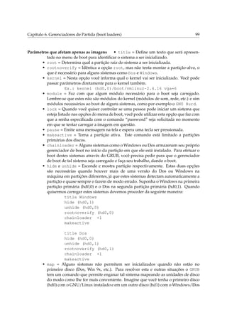 Capítulo 6. Gerenciadores de Partida (boot loaders)

99

Parâmetros que afetam apenas as imagens
• title = Deﬁne um texto que será apresentado no menu de boot para identiﬁcar o sistema a ser inicializado.
• root = Determina qual a partição raiz do sistema a ser inicializada.
• rootnoverify = Idêntica a opção root, mas não tenta montar a partição-alvo, o
que é necessário para alguns sistemas como Dos e Windows.
• kernel = Nesta opção você informa qual o kernel vai ser inicializado. Você pode
passar parâmetros diretamente para o kernel também.
Ex.: kernel (hd0,0)/boot/vmlinuz-2.4.16 vga=6
• module = Faz com que algum módulo necessário para o boot seja carregado.
Lembre-se que estes não são módulos do kernel (módulos de som, rede, etc.) e sim
módulos necessários ao boot de alguns sistemas, como por exemplo o GNU Hurd.
• lock = Quando você quiser controlar se uma pessoa pode iniciar um sistema que
esteja listado nas opções do menu de boot, você pode utilizar esta opção que faz com
que a senha especiﬁcada com o comando “password” seja solicitada no momento
em que se tentar carregar a imagem em questão.
• pause = Emite uma mensagem na tela e espera uma tecla ser pressionada.
• makeactive = Torna a partição ativa. Este comando está limitado a partições
primárias dos discos.
• chainloader = Alguns sistemas como o Windows ou Dos armazenam seu próprio
gerenciador de boot no início da partição em que ele está instalado. Para efetuar o
boot destes sistemas através do GRUB, você precisa pedir para que o gerenciador
de boot de tal sistema seja carregado e faça seu trabalho, dando o boot.
• hide e unhide = Esconde e mostra partição respectivamente. Estas duas opções
são necessárias quando houver mais de uma versão do Dos ou Windows na
máquina em partições diferentes, já que estes sistemas detectam automaticamente a
partição e quase sempre o fazem de modo errado. Suponha o Windows na primeira
partição primária (hd0,0) e o Dos na segunda partição primária (hd0,1). Quando
quisermos carregar estes sistemas devemos proceder da seguinte maneira:
title Windows
hide (hd0,1)
unhide (hd0,0)
rootnoverify (hd0,0)
chainloader +1
makeactive
title Dos
hide (hd0,0)
unhide (hd0,1)
rootnoverify (hd0,1)
chainloader +1
makeactive
• map = Alguns sistemas não permitem ser inicializados quando não estão no
primeiro disco (Dos, Win 9x, etc.). Para resolver esta e outras situações o GRUB
tem um comando que permite enganar tal sistema mapeando as unidades de disco
do modo como lhe for mais conveniente. Imagine que você tenha o primeiro disco
(hd0) com o GNU/Linux instalado e em um outro disco (hd1) com o Windows/Dos

 
