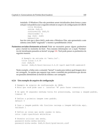 Capítulo 6. Gerenciadores de Partida (boot loaders)

100

instalado. O Windows/Dos não permitem serem inicializados desta forma e como
solução você poderia usar a seguinte entrada no arquivo de conﬁgurações do GRUB:
title Windows
unhide (hd1,0)
rootnoverify (hd1,0)
chainloader +1
map (hd1) (hd0)
makeactive
Isso faz com que o disco (hd1), onde esta o Windows/Dos, seja apresentado a este
sistema como (hd0) “enganado” o mesmo e possibilitando o boot.
Parâmetros enviados diretamente ao kernel Pode ser necessário passar alguns parâmetros
para o kernel no momento do boot. Para maiores informações ver a seção ‘Parâmetros de inicialização passados ao kernel’ on page 104. Você pode passar os parâmetros da
seguinte maneira:
# Exemplo de entrada no ’menu.lst’.
title Linux 2.4.16
root (hd0,0)
kernel (hd0,0)/boot/vmlinuz-2.4.16 vga=6 mem=512M ramdisk=0
Neste exemplo, a linha com o comando “kernel” é usada para indicar qual imagem deve
ser carregada. As opções que seguem (vga, mem e ramdisk) são parâmetros que devem
ser passados diretamente ao kernel do sistema a ser carregado.

6.2.6

Um exemplo de arquivo de conﬁguração

# Exemplo de arquivo de configuração do GRUB.
# Note que você pode usar o caracter ’#’ para fazer comentários.
# Se após 30 segundos nenhuma tecla for pressionada, carrega a imagem padrão.
timeout 30
# Define a primeira imagem como padrão.
default 0
# Caso a imagem padrão não funcione carrega a imagem definida aqui.
fallback 1
# Define as cores que serão usadas no menu.
color light-cyan/black white/blue
# Permite utilizar uma senha.
password minha-senha-secreta
password minha-senha (hd0,0)/boot/grub/secret.conf

 