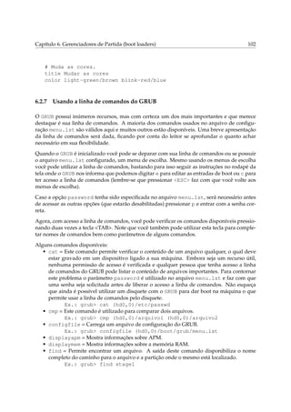 Capítulo 6. Gerenciadores de Partida (boot loaders)

102

# Muda as cores.
title Mudar as cores
color light-green/brown blink-red/blue

6.2.7

Usando a linha de comandos do GRUB

O GRUB possui inúmeros recursos, mas com certeza um dos mais importantes e que merece
destaque é sua linha de comandos. A maioria dos comandos usados no arquivo de conﬁguração menu.lst são válidos aqui e muitos outros estão disponíveis. Uma breve apresentação
da linha de comandos será dada, ﬁcando por conta do leitor se aprofundar o quanto achar
necessário em sua ﬂexibilidade.
Quando o GRUB é inicializado você pode se deparar com sua linha de comandos ou se possuir
o arquivo menu.lst conﬁgurado, um menu de escolha. Mesmo usando os menus de escolha
você pode utilizar a linha de comandos, bastando para isso seguir as instruções no rodapé da
tela onde o GRUB nos informa que podemos digitar e para editar as entradas de boot ou c para
ter acesso a linha de comandos (lembre-se que pressionar <ESC> faz com que você volte aos
menus de escolha).
Caso a opção password tenha sido especiﬁcada no arquivo menu.lst, será necessário antes
de acessar as outras opções (que estarão desabilitadas) pressionar p e entrar com a senha correta.
Agora, com acesso a linha de comandos, você pode veriﬁcar os comandos disponíveis pressionando duas vezes a tecla <TAB>. Note que você também pode utilizar esta tecla para completar nomes de comandos bem como parâmetros de alguns comandos.
Alguns comandos disponíveis:
• cat = Este comando permite veriﬁcar o conteúdo de um arquivo qualquer, o qual deve
estar gravado em um dispositivo ligado a sua máquina. Embora seja um recurso útil,
nenhuma permissão de acesso é veriﬁcada e qualquer pessoa que tenha acesso a linha
de comandos do GRUB pode listar o conteúdo de arquivos importantes. Para contornar
este problema o parâmetro password é utilizado no arquivo menu.lst e faz com que
uma senha seja solicitada antes de liberar o acesso a linha de comandos. Não esqueça
que ainda é possível utilizar um disquete com o GRUB para dar boot na máquina o que
permite usar a linha de comandos pelo disquete.
Ex.: grub> cat (hd0,0)/etc/passwd
• cmp = Este comando é utilizado para comparar dois arquivos.
Ex.: grub> cmp (hd0,0)/arquivo1 (hd0,0)/arquivo2
• configfile = Carrega um arquivo de conﬁguração do GRUB.
Ex.: grub> configfile (hd0,0)/boot/grub/menu.lst
• displayapm = Mostra informações sobre APM.
• displaymem = Mostra informações sobre a memória RAM.
• find = Permite encontrar um arquivo. A saída deste comando disponibiliza o nome
completo do caminho para o arquivo e a partição onde o mesmo está localizado.
Ex.: grub> find stage1

 