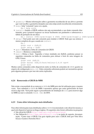 Capítulo 6. Gerenciadores de Partida (boot loaders)

103

• geometry = Mostra informações sobre a geometria reconhecida de seu drive e permite
que você escolha a geometria desejada caso esta esteja sendo reconhecida erroneamente.
• help = help “comando” para ver a ajuda.
Ex.: help color
• install = Instala o GRUB, embora não seja recomendado o uso deste comando diretamente, pois é possível esquecer ou trocar facilmente um parâmetro e sobrescrever a
tabela de partições de seu disco.
Ex.: install (fd0)/grub/stage1 d (fd0) (fd0)/grub/stage2 p (fd0)/grub/m
• setup = Você pode usar este comando para instalar o GRUB. Note que sua sintaxe é
menos complexa do que a usada em install.
Ex.:
grub> root = (hd0,0)
grub> setup = (hd0)
• quit = Abandona a linha de comandos do GRUB.
• reboot = Reinicia o computador.
• boot = Efetua o boot. Suponha o Linux instalado em (hd0,0), podemos passar os
seguintes comandos na linha de comandos para efetuar o boot de uma imagem do
GNU/Linux:
grub> root (hd0,0)
grub> kernel (hd0,0)/boot/vmlinuz-2.4.16 vga=6
grub> boot
Muitos outros comandos estão disponíveis tanto na linha de comandos do GRUB quanto no
arquivo de conﬁguração menu.lst. Estes comandos adicionais podem ser necessários apenas
para algumas pessoas e por isso não serão explicados.

6.2.8

Removendo o GRUB do MBR

Não existe a necessidade de se remover o GRUB do MBR pois não há utilização para o mesmo
vazio. Para substituir o GRUB do MBR é necessário apenas que outro gerenciador de boot
escreva algo nele. Você pode seguir o procedimento de instalação do LILO para escrever algo
no MBR ou usar o comando fdisk /mbr do DOS.

6.2.9

Como obter informações mais detalhadas

Para obter informações mais detalhadas sobre o GRUB é recomendado o site oﬁcial do mesmo, o
qual está disponível apenas na língua inglesa. Os seguintes sites foram utilizados na pesquisa:
• Site oﬁcial do GRUB: http://www.gnu.org/software/grub/
• Site Debian-br (http://www.debianbrasil.org/), na parte de suporte, documentação, “Como usar o GRUB: Um guia rápido para usar o GRUB, feito por Vitor Silva
Souza e Gustavo Noronha Silva”.

 