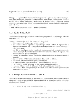 Capítulo 6. Gerenciadores de Partida (boot loaders)

105

O truque é o seguinte: Você inicia normalmente pelo DOS e após seu dispositivo ser conﬁgurado corretamente pelo driver do DOS e funcionando corretamente, você executa o Loadlin
e o GNU/Linux assim poderá usa-lo. Muitos usam o comando Loadlin dentro do arquivo
autoexec.bat para iniciar o GNU/Linux automaticamente após o dispositivo ser conﬁgurado pelo DOS.
ATENÇÃO!!! Não execute o Loadlin dentro do Windows.

6.4.1

Opções do LOADLIN

Abaixo a lista de opções que podem ser usadas com o programa LOADLIN (note que todas são
usadas no DOS):
loadlin [imagem_kernel] [argumentos] [opções]
• imagem_kernel - Arquivo que contém o kernel.
• root=dispositivo - Especiﬁca o dispositivo que contém o sistema de arquivos raiz. É
especiﬁcado de acordo com a identiﬁcação de dispositivos no GNU/Linux (/dev/hda1,
/dev/hdb1, etc).
• ro - Diz ao kernel para montar inicialmente o sistema de arquivos raiz como somente
leitura. Os scripts de inicialização normalmente modiﬁcam o sistema de arquivos para
leitura e gravação após sua checagem.
• rw - Diz ao kernel para montar inicialmente o sistema de arquivos raiz como leitura e
gravação.
• initrd=[NUM] - Deﬁne o tamanho do disco RAM usado no sistema.
• -v - Mostra detalhes sobre mensagens e conﬁguração
• -t - Modo de teste, tudo é feito menos a inicialização do GNU/Linux.
• -d arquivo - Mesma função de -t, mas envia a saída para o arquivo
• -txmode - Altera o modo de vídeo para 80x25 antes de inicializar o kernel.
• -dskreset - Após carregar a imagem do kernel, reseta todos os discos rígidos antes de
inicializar o GNU/Linux.

6.4.2

Exemplo de inicialização com o LOADLIN

Abaixo você encontra um exemplo do comando loadlin que poderá ser usado em sua instalação GNU/Linux (precisando apenas ajustar a localização da partição raiz do GNU/Linux de
acordo com seu sistema).
C:> LOADLIN vmlinuz root=/dev/hda1 ro
|
|
|
|
|
+- Montar como somente leitura
|
|
|
+- Partição raiz
|
+- Nome do kernel copiado para o DOS

 