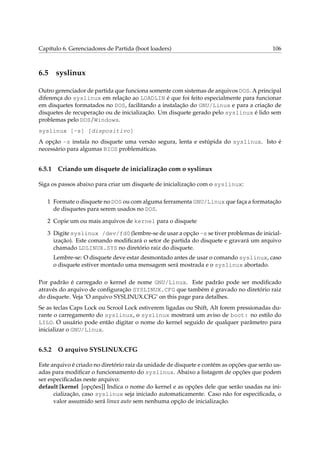 Capítulo 6. Gerenciadores de Partida (boot loaders)

6.5

106

syslinux

Outro gerenciador de partida que funciona somente com sistemas de arquivos DOS. A principal
diferença do syslinux em relação ao LOADLIN é que foi feito especialmente para funcionar
em disquetes formatados no DOS, facilitando a instalação do GNU/Linux e para a criação de
disquetes de recuperação ou de inicialização. Um disquete gerado pelo syslinux é lido sem
problemas pelo DOS/Windows.
syslinux [-s] [dispositivo]
A opção -s instala no disquete uma versão segura, lenta e estúpida do syslinux. Isto é
necessário para algumas BIOS problemáticas.

6.5.1

Criando um disquete de inicialização com o syslinux

Siga os passos abaixo para criar um disquete de inicialização com o syslinux:
1 Formate o disquete no DOS ou com alguma ferramenta GNU/Linux que faça a formatação
de disquetes para serem usados no DOS.
2 Copie um ou mais arquivos de kernel para o disquete
3 Digite syslinux /dev/fd0 (lembre-se de usar a opção -s se tiver problemas de inicialização). Este comando modiﬁcará o setor de partida do disquete e gravará um arquivo
chamado LDLINUX.SYS no diretório raiz do disquete.
Lembre-se: O disquete deve estar desmontado antes de usar o comando syslinux, caso
o disquete estiver montado uma mensagem será mostrada e o syslinux abortado.
Por padrão é carregado o kernel de nome GNU/Linux. Este padrão pode ser modiﬁcado
através do arquivo de conﬁguração SYSLINUX.CFG que também é gravado no diretório raiz
do disquete. Veja ‘O arquivo SYSLINUX.CFG’ on this page para detalhes.
Se as teclas Caps Lock ou Scrool Lock estiverem ligadas ou Shift, Alt forem pressionadas durante o carregamento do syslinux, o syslinux mostrará um aviso de boot: no estilo do
LILO. O usuário pode então digitar o nome do kernel seguido de qualquer parâmetro para
inicializar o GNU/Linux.

6.5.2

O arquivo SYSLINUX.CFG

Este arquivo é criado no diretório raiz da unidade de disquete e contém as opções que serão usadas para modiﬁcar o funcionamento do syslinux. Abaixo a listagem de opções que podem
ser especiﬁcadas neste arquivo:
default [kernel [opções]] Indica o nome do kernel e as opções dele que serão usadas na inicialização, caso syslinux seja iniciado automaticamente. Caso não for especiﬁcada, o
valor assumido será linux auto sem nenhuma opção de inicialização.

 