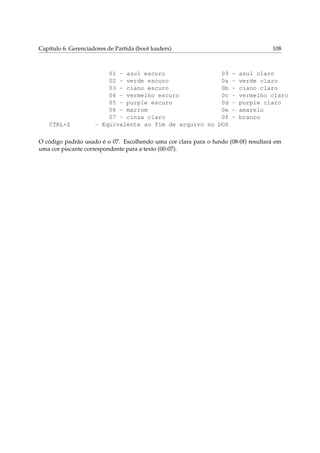 Capítulo 6. Gerenciadores de Partida (boot loaders)

CTRL+Z

01 - azul escuro
09
02 - verde escuro
0a
03 - ciano escuro
0b
04 - vermelho escuro
0c
05 - purple escuro
0d
06 - marrom
0e
07 - cinza claro
0f
- Equivalente ao fim de arquivo no DOS

108

-

azul claro
verde claro
ciano claro
vermelho claro
purple claro
amarelo
branco

O código padrão usado é o 07. Escolhendo uma cor clara para o fundo (08-0f) resultará em
uma cor piscante correspondente para a texto (00-07).

 
