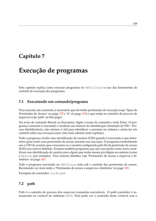 109

Capítulo 7

Execução de programas
Este capítulo explica como executar programas no GNU/Linux e o uso das ferramentas de
controle de execução dos programas.

7.1

Executando um comando/programa

Para executar um comando, é necessário que ele tenha permissões de execução (veja ‘Tipos de
Permissões de Acesso’ on page 170 e ‘ls’ on page 123) e que esteja no caminho de procura de
arquivos (veja ‘path’ on this page).
No aviso de comando #(root) ou $(usuário), digite o nome do comando e tecle Enter. O programa/comando é executado e receberá um número de identiﬁcação (chamado de PID - Process Identiﬁcation), este número é útil para identiﬁcar o processo no sistema e assim ter um
controle sobre sua execução (será visto mais adiante neste capítulo).
Todo o programa recebe uma identiﬁcação de usuário (UID) quando é executado o que determina quais serão suas permissões de acesso durante sua execução. O programa normalmente
usa o UID do usuário que o executou ou o usuário conﬁgurado pelo bit de permissão de acesso
SUID caso estiver deﬁnido. Existem também programas que são executados como root e modiﬁcam sua identiﬁcação de usuário para algum que tenha menos privilégios no sistema (como
o Apache, por exemplo). Para maiores detalhes veja ‘Permissões de acesso a arquivos e diretórios’ on page 169.
Todo o programa executado no GNU/Linux roda sob o controle das permissões de acesso.
Recomendo ver mais tarde o ‘Permissões de acesso a arquivos e diretórios’ on page 169.
Exemplos de comandos: ls, df, pwd.

7.2

path

Path é o caminho de procura dos arquivos/comandos executáveis. O path (caminho) é armazenado na variável de ambiente PATH. Você pode ver o conteúdo desta variável com o

 