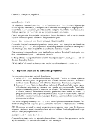 Capítulo 7. Execução de programas

110

comando echo $PATH.
Por exemplo, o caminho /usr/local/bin:/usr/bin:/bin:/usr/bin/X11 signiﬁca que
se você digitar o comando ls, o interpretador de comandos iniciará a procura do programa ls
no diretório /usr/local/bin, caso não encontre o arquivo no diretório /usr/local/bin
ele inicia a procura em /usr/bin, até que encontre o arquivo procurado.
Caso o interpretador de comandos chegue até o último diretório do path e não encontre o
arquivo/comando digitado, é mostrada a seguinte mensagem:
bash:

ls:

command not found (comando não encontrado).

O caminho de diretórios vem conﬁgurado na instalação do Linux, mas pode ser alterado no
arquivo /etc/profile. Caso deseje alterar o caminho para todos os usuários, este arquivo é
o melhor lugar, pois ele é lido por todos os usuários no momento do login.
Caso um arquivo/comando não esteja localizado em nenhum dos diretórios do path, você
deve executa-lo usando um ./ na frente do comando.
Se deseja alterar o path para um único usuário, modiﬁque o arquivo .bash_profile em seu
diretório de usuário (home).
OBSERVAÇÃO: Por motivos de segurança, não inclua o diretório atual $PWD no path.

7.3

Tipos de Execução de comandos/programas

Um programa pode ser executado de duas formas:
1 Primeiro Plano - Também chamado de foreground. Quando você deve esperar o
término da execução de um programa para executar um novo comando. Somente é
mostrado o aviso de comando após o término de execução do comando/programa.
2 Segundo Plano - Também chamado de background. Quando você não precisa esperar
o término da execução de um programa para executar um novo comando. Após iniciar
um programa em background, é mostrado um número PID (identiﬁcação do Processo) e
o aviso de comando é novamente mostrado, permitindo o uso normal do sistema. O
programa executado em background continua sendo executado internamente. Após ser
concluído, o sistema retorna uma mensagem de pronto acompanhado do número PID do
processo que terminou.
Para iniciar um programa em primeiro plano, basta digitar seu nome normalmente. Para
iniciar um programa em segundo plano, acrescente o caracter “&” após o ﬁnal do comando.
OBS: Mesmo que um usuário execute um programa em segundo plano e saia do sistema, o
programa continuará sendo executado até que seja concluído ou ﬁnalizado pelo usuário que
iniciou a execução (ou pelo usuário root).
Exemplo: find / -name boot.b &
O comando será executado em segundo plano e deixará o sistema livre para outras tarefas.
Após o comando find terminar, será mostrada uma mensagem.

 