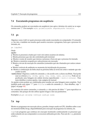 Capítulo 7. Execução de programas

7.4

111

Executando programas em seqüência

Os comandos podem ser executados em seqüência (um após o término do outro) se os separarmos com “;”. Por exemplo: echo primeiro;echo segundo;echo terceiro

7.5

ps

Algumas vezes é útil ver quais processos estão sendo executados no computador. O comando
ps faz isto, e também nos mostra qual usuário executou o programa, hora que o processo foi
iniciado, etc.
ps [opções]
Onde:
opções
a Mostra os processos criados por você e de outros usuários do sistema.
x Mostra processos que não são controlados pelo terminal.
u Mostra o nome de usuário que iniciou o processo e hora em que o processo foi iniciado.
m Mostra a memória ocupada por cada processo em execução.
f Mostra a árvore de execução de comandos (comandos que são chamados por outros comandos).
e Mostra variáveis de ambiente no momento da inicialização do processo.
w Mostra a continuação da linha atual na próxima linha ao invés de cortar o restante que não
couber na tela.
–sort:[coluna] Organiza a saída do comando ps de acordo com a coluna escolhida. Você pode
usar as colunas pid, utime, ppid, rss, size, user, priority. Pode ser especiﬁcada uma listagem em ordem inversa especiﬁcando --sort:[-coluna]. Para
mais detalhes e outras opções, veja a página de manual.
As opções acima podem ser combinadas para resultar em uma listagem mais completa. Você
também pode usar pipes “|” para filtrar a saída do comando ps. Para detalhes, veja ‘|
(pipe)’ on page 182.
Ao contrário de outros comandos, o comando ps não precisa do hífen “-” para especiﬁcar os
comandos. Isto porque ele não utiliza opções longas e não usa parâmetros.
Exemplos: ps, ps ax|grep inetd, ps auxf, ps auxw.

7.6

top

Mostra os programas em execução ativos, parados, tempo usado na CPU, detalhes sobre o uso
da memória RAM, Swap, disponibilidade para execução de programas no sistema, etc.
top é um programa que continua em execução mostrando continuamente os processos que
estão rodando em seu computador e os recursos utilizados por eles. Para sair do top, pressione
a tecla q.

 