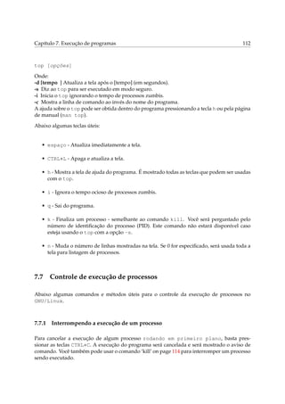 Capítulo 7. Execução de programas

112

top [opções]
Onde:
-d [tempo ] Atualiza a tela após o [tempo] (em segundos).
-s Diz ao top para ser executado em modo seguro.
-i Inicia o top ignorando o tempo de processos zumbis.
-c Mostra a linha de comando ao invés do nome do programa.
A ajuda sobre o top pode ser obtida dentro do programa pressionando a tecla h ou pela página
de manual (man top).
Abaixo algumas teclas úteis:

• espaço - Atualiza imediatamente a tela.
• CTRL+L - Apaga e atualiza a tela.
• h - Mostra a tela de ajuda do programa. É mostrado todas as teclas que podem ser usadas
com o top.
• i - Ignora o tempo ocioso de processos zumbis.
• q - Sai do programa.
• k - Finaliza um processo - semelhante ao comando kill. Você será perguntado pelo
número de identiﬁcação do processo (PID). Este comando não estará disponível caso
esteja usando o top com a opção -s.
• n - Muda o número de linhas mostradas na tela. Se 0 for especiﬁcado, será usada toda a
tela para listagem de processos.

7.7

Controle de execução de processos

Abaixo algumas comandos e métodos úteis para o controle da execução de processos no
GNU/Linux.

7.7.1

Interrompendo a execução de um processo

Para cancelar a execução de algum processo rodando em primeiro plano, basta pressionar as teclas CTRL+C. A execução do programa será cancelada e será mostrado o aviso de
comando. Você também pode usar o comando ‘kill’ on page 114 para interromper um processo
sendo executado.

 