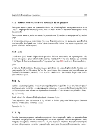 Capítulo 7. Execução de programas

7.7.2

113

Parando momentaneamente a execução de um processo

Para parar a execução de um processo rodando em primeiro plano, basta pressionar as teclas
CTRL+Z. O programa em execução será pausado e será mostrado o número de seu job e o aviso
de comando.
Para retornar a execução de um comando pausado, use ‘fg’ on the current page ou ‘bg’ on this
page.
O programa permanece na memória no ponto de processamento em que parou quando ele é
interrompido. Você pode usar outros comandos ou rodar outros programas enquanto o programa atual está interrompido.

7.7.3

jobs

O comando jobs mostra os processos que estão parados ou rodando em segundo plano. Processos em segundo plano são iniciados usando o símbolo “&” no ﬁnal da linha de comando
(veja ‘Tipos de Execução de comandos/programas’ on page 110) ou através do comando bg.
jobs
O número de identiﬁcação de cada processo parado ou em segundo plano (job), é usado com
os comandos ‘fg’ on this page e ‘bg’ on the current page. Um processo interrompido pode ser
ﬁnalizado usando-se o comando kill %[num], onde [num] é o número do processo obtido
pelo comando jobs.

7.7.4

fg

Permite fazer um programa rodando em segundo plano ou parado, rodar em primeiro plano.
Você deve usar o comando jobs para pegar o número do processo rodando em segundo plano
ou interrompida, este número será passado ao comando fg para ativa-lo em primeiro plano.
fg [número]
Onde número é o número obtido através do comando jobs.
Caso seja usado sem parâmetros, o fg utilizará o último programa interrompido (o maior
número obtido com o comando jobs).
Exemplo: fg 1.

7.7.5

bg

Permite fazer um programa rodando em primeiro plano ou parado, rodar em segundo plano.
Para fazer um programa em primeiro plano rodar em segundo, é necessário primeiro interromper a execução do comando com CTRL+ Z, será mostrado o número da tarefa interrompida,
use este número com o comando bg para iniciar a execução do comando em segundo plano.

 