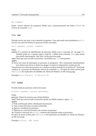 Capítulo 7. Execução de programas

114

bg [número]
Onde: número número do programa obtido com o pressionamento das teclas CTRL+Z ou
através do comando jobs.

7.7.6

kill

Permite enviar um sinal a um comando/programa. Caso seja usado sem parâmetros, o kill
enviará um sinal de término ao processo sendo executado.
kill [opções] [sinal] [número]
Onde:
número É o número de identiﬁcação do processo obtido com o comando ‘ps’ on page 111.
Também pode ser o número após o sinal de % obtido pelo comando jobs para matar
uma tarefa interrompida. Veja ‘jobs’ on the previous page.
sinal Sinal que será enviado ao processo. Se omitido usa -15 como padrão.
opções
-9 Envia um sinal de destruição ao processo ou programa. Ele é terminado imediatamente
sem chances de salvar os dados ou apagar os arquivos temporários criados por ele.
Você precisa ser o dono do processo ou o usuário root para termina-lo ou destruí-lo. Você pode
veriﬁcar se o processo foi ﬁnalizado através do comando ps. Os tipos de sinais aceitos pelo
GNU/Linux são explicados em detalhes em ‘Sinais do Sistema’ on the facing page.
Exemplo: kill 500, kill -9 500, kill %1.

7.7.7

killall

Permite ﬁnalizar processos através do nome.
killall [opções] [sinal] [processo]
Onde:
processo Nome do processo que deseja ﬁnalizar
sinal Sinal que será enviado ao processo (pode ser obtido usando a opção -i).
opções
-i Pede conﬁrmação sobre a ﬁnalização do processo.
-l Lista o nome de todos os sinais conhecidos.
-q Ignora a existência do processo.
-v Retorna se o sinal foi enviado com sucesso ao processo.
-w Finaliza a execução do killall somente após ﬁnalizar todos os processos.
Os tipos de sinais aceitos pelo GNU/Linux são explicados em detalhes na ‘Sinais do Sistema’
on the next page.
Exemplo: killall -HUP inetd

 