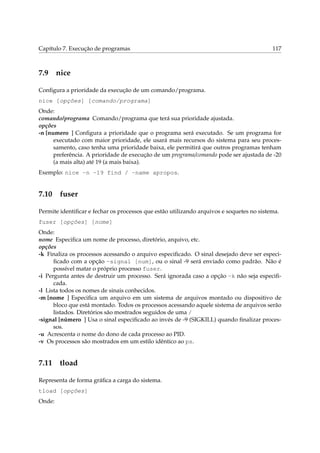 Capítulo 7. Execução de programas

7.9

117

nice

Conﬁgura a prioridade da execução de um comando/programa.
nice [opções] [comando/programa]
Onde:
comando/programa Comando/programa que terá sua prioridade ajustada.
opções
-n [numero ] Conﬁgura a prioridade que o programa será executado. Se um programa for
executado com maior prioridade, ele usará mais recursos do sistema para seu processamento, caso tenha uma prioridade baixa, ele permitirá que outros programas tenham
preferência. A prioridade de execução de um programa/comando pode ser ajustada de -20
(a mais alta) até 19 (a mais baixa).
Exemplo: nice -n -19 find / -name apropos.

7.10

fuser

Permite identiﬁcar e fechar os processos que estão utilizando arquivos e soquetes no sistema.
fuser [opções] [nome]
Onde:
nome Especiﬁca um nome de processo, diretório, arquivo, etc.
opções
-k Finaliza os processos acessando o arquivo especiﬁcado. O sinal desejado deve ser especiﬁcado com a opção -signal [num], ou o sinal -9 será enviado como padrão. Não é
possível matar o próprio processo fuser.
-i Pergunta antes de destruir um processo. Será ignorada caso a opção -k não seja especiﬁcada.
-l Lista todos os nomes de sinais conhecidos.
-m [nome ] Especiﬁca um arquivo em um sistema de arquivos montado ou dispositivo de
bloco que está montado. Todos os processos acessando aquele sistema de arquivos serão
listados. Diretórios são mostrados seguidos de uma /
-signal [número ] Usa o sinal especiﬁcado ao invés de -9 (SIGKILL) quando ﬁnalizar processos.
-u Acrescenta o nome do dono de cada processo ao PID.
-v Os processos são mostrados em um estilo idêntico ao ps.

7.11

tload

Representa de forma gráﬁca a carga do sistema.
tload [opções]
Onde:

 