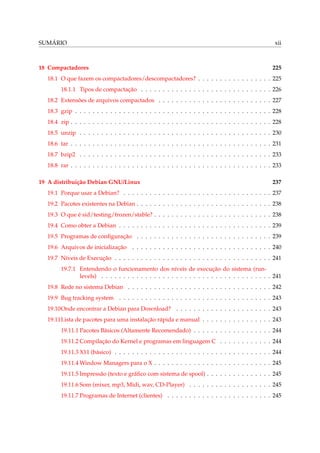 SUMÁRIO

18 Compactadores

xii

225

18.1 O que fazem os compactadores/descompactadores? . . . . . . . . . . . . . . . . . 225
18.1.1 Tipos de compactação . . . . . . . . . . . . . . . . . . . . . . . . . . . . . . 226
18.2 Extensões de arquivos compactados . . . . . . . . . . . . . . . . . . . . . . . . . . 227
18.3 gzip . . . . . . . . . . . . . . . . . . . . . . . . . . . . . . . . . . . . . . . . . . . . . 228
18.4 zip . . . . . . . . . . . . . . . . . . . . . . . . . . . . . . . . . . . . . . . . . . . . . . 228
18.5 unzip . . . . . . . . . . . . . . . . . . . . . . . . . . . . . . . . . . . . . . . . . . . . 230
18.6 tar . . . . . . . . . . . . . . . . . . . . . . . . . . . . . . . . . . . . . . . . . . . . . . 231
18.7 bzip2 . . . . . . . . . . . . . . . . . . . . . . . . . . . . . . . . . . . . . . . . . . . . 233
18.8 rar . . . . . . . . . . . . . . . . . . . . . . . . . . . . . . . . . . . . . . . . . . . . . . 233
19 A distribuição Debian GNU/Linux

237

19.1 Porque usar a Debian? . . . . . . . . . . . . . . . . . . . . . . . . . . . . . . . . . . 237
19.2 Pacotes existentes na Debian . . . . . . . . . . . . . . . . . . . . . . . . . . . . . . . 238
19.3 O que é sid/testing/frozen/stable? . . . . . . . . . . . . . . . . . . . . . . . . . . . 238
19.4 Como obter a Debian . . . . . . . . . . . . . . . . . . . . . . . . . . . . . . . . . . . 239
19.5 Programas de conﬁguração . . . . . . . . . . . . . . . . . . . . . . . . . . . . . . . 239
19.6 Arquivos de inicialização . . . . . . . . . . . . . . . . . . . . . . . . . . . . . . . . 240
19.7 Níveis de Execução . . . . . . . . . . . . . . . . . . . . . . . . . . . . . . . . . . . . 241
19.7.1 Entendendo o funcionamento dos níveis de execução do sistema (runlevels) . . . . . . . . . . . . . . . . . . . . . . . . . . . . . . . . . . . . . . . 241
19.8 Rede no sistema Debian . . . . . . . . . . . . . . . . . . . . . . . . . . . . . . . . . 242
19.9 Bug tracking system . . . . . . . . . . . . . . . . . . . . . . . . . . . . . . . . . . . 243
19.10Onde encontrar a Debian para Download? . . . . . . . . . . . . . . . . . . . . . . 243
19.11Lista de pacotes para uma instalação rápida e manual . . . . . . . . . . . . . . . . 243
19.11.1 Pacotes Básicos (Altamente Recomendado) . . . . . . . . . . . . . . . . . . 244
19.11.2 Compilação do Kernel e programas em linguagem C . . . . . . . . . . . . 244
19.11.3 X11 (básico) . . . . . . . . . . . . . . . . . . . . . . . . . . . . . . . . . . . . 244
19.11.4 Window Managers para o X . . . . . . . . . . . . . . . . . . . . . . . . . . . 245
19.11.5 Impressão (texto e gráﬁco com sistema de spool) . . . . . . . . . . . . . . . 245
19.11.6 Som (mixer, mp3, Midi, wav, CD-Player) . . . . . . . . . . . . . . . . . . . 245
19.11.7 Programas de Internet (clientes) . . . . . . . . . . . . . . . . . . . . . . . . 245

 