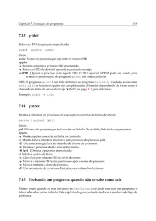 Capítulo 7. Execução de programas

7.13

119

pidof

Retorna o PID do processo especiﬁcado
pidof [opções] [nome]
Onde:
nome Nome do processo que seja obter o número PID
opções
-s Retorna somente o primeiro PID encontrado.
-x Retorna o PID do do shell que está executando o script
-o [PID ] Ignora o processo com aquele PID. O PID especial %PPID pode ser usado para
nomear o processo pai do programa pidof, em outras palavras
OBS: O programa pidof é um link simbólico ao programa killall5. Cuidado ao executar
o killall5 as funções e opções são completamente diferentes dependendo da forma como é
chamado na linha de comando! (veja ‘killall5’ on page 115 para detalhes.)
Exemplo: pidof -s init

7.14

pstree

Mostra a estrutura de processos em execução no sistema em forma de árvore.
pstree [opções] [pid]
Onde:
pid Número do processo que terá sua árvore listada. Se omitido, lista todos os processos.
opções
-a Mostra opções passadas na linha de comando.
-c Mostra toda a estrutura (inclusive sub-processos do processo pai).
-G Usa caracteres gráﬁcos no desenho da árvore de processos.
-h Destaca o processo atual e seus antecessores.
-H [pid ] Destaca o processo especiﬁcado.
-l Não faz quebra de linha
-n Classiﬁca pelo número PID ao invés do nome.
-p Mostra o número PID entre parênteses após o nome do processo.
-u Mostra também o dono do processo.
-U Usa o conjunto de caracteres Unicode para o desenho da árvore.

7.15

Fechando um programa quando não se sabe como sair

Muitas vezes quando se esta iniciando no GNU/Linux você pode executar um programa e
talvez não saber como fecha-lo. Este capítulo do guia pretende ajuda-lo a resolver este tipo de
problema.

 