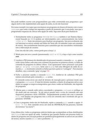 Capítulo 7. Execução de programas

120

Isto pode também ocorrer com programadores que estão construindo seus programas e por
algum motivo não implementam uma opção de saída, ou ela não funciona!
Em nosso exemplo vou supor que executamos um programa em desenvolvimento com o nome
contagem que conta o tempo em segundos a partir do momento que é executado, mas que o
programador esqueceu de colocar uma opção de saída. Siga estas dicas para ﬁnaliza-lo:
1 Normalmente todos os programas UNIX (o GNU/Linux também é um Sistema Operacional baseado no UNIX) podem ser interrompidos com o pressionamento das teclas
<CTRL> e <C>. Tente isto primeiro para ﬁnalizar um programa. Isto provavelmente não
vai funcionar se estiver usando um Editor de Texto (ele vai entender como um comando
de menu). Isto normalmente funciona para comandos que são executados e terminados
sem a intervenção do usuário.
Caso isto não der certo, vamos partir para a força! ;-)
2 Mude para um novo console (pressionando <ALT> e <F2>), e faça o login como usuário
root.
3 Localize o PID (número de identiﬁcação do processo) usando o comando: ps ax, aparecerão várias linhas cada uma com o número do processo na primeira coluna, e a linha de
comando do programa na última coluna. Caso aparecerem vários processos você pode
usar ps ax|grep contagem, neste caso o grep fará uma ﬁltragem da saída do comando ps ax mostrando somente as linhas que tem a palavra “contagem”. Para maiores
detalhes, veja o comando ‘grep’ on page 136.
4 Feche o processo usando o comando kill PID, lembre-se de substituir PID pelo
número encontrado pelo comando ps ax acima.
O comando acima envia um sinal de término de execução para o processo (neste caso
o programa contagem). O sinal de término mantém a chance do programa salvar seus
dados ou apagar os arquivos temporários que criou e então ser ﬁnalizado, isto depende
do programa.
5 Alterne para o console onde estava executando o programa contagem e veriﬁque se
ele ainda está em execução. Se ele estiver parado mas o aviso de comando não está
disponível, pressione a tecla <ENTER>. Freqüentemente acontece isto com o comando
kill, você ﬁnaliza um programa mas o aviso de comando não é mostrado até que se
pressione <ENTER>.
6 Caso o programa ainda não foi ﬁnalizado, repita o comando kill usando a opção -9:
kill -9 PID. Este comando envia um sinal de DESTRUIÇÃO do processo, fazendo
ele terminar “na marra”!
Uma última dica: todos os programas estáveis (todos que acompanham as boas distribuições
GNU/Linux) tem sua opção de saída. Lembre-se que quando ﬁnaliza um processo todos os
dados do programa em execução podem ser perdidos (principalmente se estiver em um editor
de textos), mesmo usando o kill sem o parâmetro -9.

 