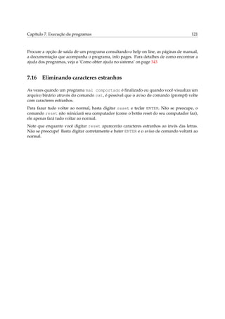 Capítulo 7. Execução de programas

121

Procure a opção de saída de um programa consultando o help on line, as páginas de manual,
a documentação que acompanha o programa, info pages. Para detalhes de como encontrar a
ajuda dos programas, veja o ‘Como obter ajuda no sistema’ on page 343

7.16

Eliminando caracteres estranhos

As vezes quando um programa mal comportado é ﬁnalizado ou quando você visualiza um
arquivo binário através do comando cat, é possível que o aviso de comando (prompt) volte
com caracteres estranhos.
Para fazer tudo voltar ao normal, basta digitar reset e teclar ENTER. Não se preocupe, o
comando reset não reiniciará seu computador (como o botão reset do seu computador faz),
ele apenas fará tudo voltar ao normal.
Note que enquanto você digitar reset aparecerão caracteres estranhos ao invés das letras.
Não se preocupe! Basta digitar corretamente e bater ENTER e o aviso de comando voltará ao
normal.

 