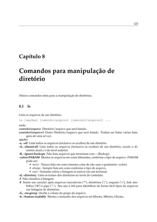 123

Capítulo 8

Comandos para manipulação de
diretório
Abaixo comandos úteis para a manipulação de diretórios.

8.1

ls

Lista os arquivos de um diretório.
ls [opções] [caminho/arquivo] [caminho1/arquivo1] ...
onde:
caminho/arquivo Diretório/arquivo que será listado.
caminho1/arquivo1 Outro Diretório/arquivo que será listado. Podem ser feitas várias listagens de uma só vez.
opções
-a, –all Lista todos os arquivos (inclusive os ocultos) de um diretório.
-A, –almost-all Lista todos os arquivos (inclusive os ocultos) de um diretório, exceto o diretório atual e o de nível anterior.
-B, –ignore-backups Não lista arquivos que terminam com ~ (Backup).
–color=PARAM Mostra os arquivos em cores diferentes, conforme o tipo de arquivo. PARAM
pode ser:
• never - Nunca lista em cores (mesma coisa de não usar o parâmetro –color).
• always - Sempre lista em cores conforme o tipo de arquivo.
• auto - Somente colore a listagem se estiver em um terminal.
-d, –directory Lista os nomes dos diretórios ao invés do conteúdo.
-f Não classiﬁca a listagem.
-F Insere um caracter após arquivos executáveis (’*’), diretórios (’/’), soquete (’=’), link simbólico (’@’) e pipe (’|’). Seu uso é útil para identiﬁcar de forma fácil tipos de arquivos
nas listagens de diretórios.
-G, –no-group Oculta a coluna de grupo do arquivo.
-h, –human-readable Mostra o tamanho dos arquivos em Kbytes, Mbytes, Gbytes.

 