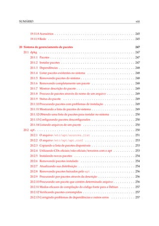 SUMÁRIO

xiii

19.11.8 Acessórios . . . . . . . . . . . . . . . . . . . . . . . . . . . . . . . . . . . . . 245
19.11.9 Rede . . . . . . . . . . . . . . . . . . . . . . . . . . . . . . . . . . . . . . . . 245
20 Sistema de gerenciamento de pacotes

247

20.1 dpkg . . . . . . . . . . . . . . . . . . . . . . . . . . . . . . . . . . . . . . . . . . . . 247
20.1.1 Pacotes . . . . . . . . . . . . . . . . . . . . . . . . . . . . . . . . . . . . . . . 247
20.1.2 Instalar pacotes . . . . . . . . . . . . . . . . . . . . . . . . . . . . . . . . . . 247
20.1.3 Dependências . . . . . . . . . . . . . . . . . . . . . . . . . . . . . . . . . . . 248
20.1.4 Listar pacotes existentes no sistema . . . . . . . . . . . . . . . . . . . . . . 248
20.1.5 Removendo pacotes do sistema . . . . . . . . . . . . . . . . . . . . . . . . . 248
20.1.6 Removendo completamente um pacote . . . . . . . . . . . . . . . . . . . . 248
20.1.7 Mostrar descrição do pacote . . . . . . . . . . . . . . . . . . . . . . . . . . . 249
20.1.8 Procura de pacotes através do nome de um arquivo . . . . . . . . . . . . . 249
20.1.9 Status do pacote . . . . . . . . . . . . . . . . . . . . . . . . . . . . . . . . . 249
20.1.10 Procurando pacotes com problemas de instalação . . . . . . . . . . . . . . 249
20.1.11 Mostrando a lista de pacotes do sistema . . . . . . . . . . . . . . . . . . . . 249
20.1.12 Obtendo uma lista de pacotes para instalar no sistema . . . . . . . . . . . 250
20.1.13 Conﬁgurando pacotes desconﬁgurados . . . . . . . . . . . . . . . . . . . . 250
20.1.14 Listando arquivos de um pacote . . . . . . . . . . . . . . . . . . . . . . . . 250
20.2 apt . . . . . . . . . . . . . . . . . . . . . . . . . . . . . . . . . . . . . . . . . . . . . . 250
20.2.1 O arquivo /etc/apt/sources.list . . . . . . . . . . . . . . . . . . . . 251
20.2.2 O arquivo /etc/apt/apt.conf . . . . . . . . . . . . . . . . . . . . . . . 253
20.2.3 Copiando a lista de pacotes disponíveis . . . . . . . . . . . . . . . . . . . . 253
20.2.4 Utilizando CDs oﬁciais/não-oﬁciais/terceiros com o apt . . . . . . . . . . 253
20.2.5 Instalando novos pacotes . . . . . . . . . . . . . . . . . . . . . . . . . . . . 254
20.2.6 Removendo pacotes instalado

. . . . . . . . . . . . . . . . . . . . . . . . . 254

20.2.7 Atualizando sua distribuição . . . . . . . . . . . . . . . . . . . . . . . . . . 254
20.2.8 Removendo pacotes baixados pelo apt . . . . . . . . . . . . . . . . . . . . 256
20.2.9 Procurando por pacotes através da descrição . . . . . . . . . . . . . . . . . 256
20.2.10 Procurando um pacote que contém determinado arquivo . . . . . . . . . . 256
20.2.11 Modos eﬁcazes de compilação do código fonte para a Debian . . . . . . . 257
20.2.12 Veriﬁcando pacotes corrompidos . . . . . . . . . . . . . . . . . . . . . . . . 257
20.2.13 Corrigindo problemas de dependências e outros erros . . . . . . . . . . . 257

 