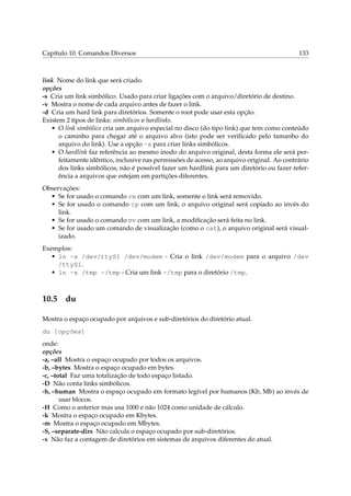 Capítulo 10. Comandos Diversos

133

link Nome do link que será criado.
opções
-s Cria um link simbólico. Usado para criar ligações com o arquivo/diretório de destino.
-v Mostra o nome de cada arquivo antes de fazer o link.
-d Cria um hard link para diretórios. Somente o root pode usar esta opção.
Existem 2 tipos de links: simbólicos e hardlinks.
• O link simbólico cria um arquivo especial no disco (do tipo link) que tem como conteúdo
o caminho para chegar até o arquivo alvo (isto pode ser veriﬁcado pelo tamanho do
arquivo do link). Use a opção -s para criar links simbólicos.
• O hardlink faz referência ao mesmo inodo do arquivo original, desta forma ele será perfeitamente idêntico, inclusive nas permissões de acesso, ao arquivo original. Ao contrário
dos links simbólicos, não é possível fazer um hardlink para um diretório ou fazer referência a arquivos que estejam em partições diferentes.
Observações:
• Se for usado o comando rm com um link, somente o link será removido.
• Se for usado o comando cp com um link, o arquivo original será copiado ao invés do
link.
• Se for usado o comando mv com um link, a modiﬁcação será feita no link.
• Se for usado um comando de visualização (como o cat), o arquivo original será visualizado.
Exemplos:
• ln -s /dev/ttyS1 /dev/modem - Cria o link /dev/modem para o arquivo /dev
/ttyS1.
• ln -s /tmp ~/tmp - Cria um link ~/tmp para o diretório /tmp.

10.5

du

Mostra o espaço ocupado por arquivos e sub-diretórios do diretório atual.
du [opções]
onde:
opções
-a, –all Mostra o espaço ocupado por todos os arquivos.
-b, –bytes Mostra o espaço ocupado em bytes.
-c, –total Faz uma totalização de todo espaço listado.
-D Não conta links simbólicos.
-h, –human Mostra o espaço ocupado em formato legível por humanos (Kb, Mb) ao invés de
usar blocos.
-H Como o anterior mas usa 1000 e não 1024 como unidade de cálculo.
-k Mostra o espaço ocupado em Kbytes.
-m Mostra o espaço ocupado em Mbytes.
-S, –separate-dirs Não calcula o espaço ocupado por sub-diretórios.
-x Não faz a contagem de diretórios em sistemas de arquivos diferentes do atual.

 