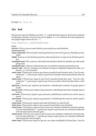 Capítulo 10. Comandos Diversos

134

Exemplo: du -h, du -hc.

10.6

ﬁnd

Procura por arquivos/diretórios no disco. find pode procurar arquivos através de sua data de
modiﬁcação, tamanho, etc através do uso de opções. find, ao contrário de outros programas,
usa opções longas através de um “-”.
find [diretório] [opções/expressão]
Onde:
diretório Inicia a procura neste diretório, percorrendo seu sub-diretórios.
opções/expressão
-name [expressão ] Procura pelo nome [expressão] nos nomes de arquivos e diretórios processados.
-depth Processa os sub-diretórios primeiro antes de processar os arquivos do diretório principal.
-maxdepth [num ] Faz a procura até [num] sub-diretórios dentro do diretório que está sendo
pesquisado.
-mindepth [num ] Não faz nenhuma procura em diretórios menores que [num] níveis.
-mount, -xdev Não faz a pesquisa em sistemas de arquivos diferentes daquele de onde o comando find foi executado.
-amin [num ] Procura por arquivos que foram acessados [num] minutos atrás. Caso for antecedido por “-”, procura por arquivos que foram acessados entre [num] minutos atrás até
agora.
-atime [num ] Procura por arquivos que foram acessados [num] dias atrás. Caso for antecedido por “-”, procura por arquivos que foram acessados entre [num] dias atrás e a data
atual.
-gid [num ] Procura por arquivos que possuam a identiﬁcação numérica do grupo igual a
[num].
-group [nome ] Procura por arquivos que possuam a identiﬁcação de nome do grupo igual a
[nome].
-uid [num ] Procura por arquivos que possuam a identiﬁcação numérica do usuário igual a
[num].
-user [nome ] Procura por arquivos que possuam a identiﬁcação de nome do usuário igual a
[nome].
-inum [num ] Procura por arquivos que estão localizados no inodo [num].
-links [num ] Procura por arquivos que possuem [num] links como referência.
-mmin [num ] Procura por arquivos que tiveram seu conteúdo modiﬁcado há [num] minutos.
Caso for antecedido por “-”, procura por arquivos que tiveram seu conteúdo modiﬁcado
entre [num] minutos atrás até agora.
-mtime [num ] Procura por arquivos que tiveram seu conteúdo modiﬁcado há [num] dias.
Caso for antecedido por “-”, procura por arquivos que tiveram seu conteúdo modiﬁcado
entre [num] dias atrás até agora.
-ctime [num ] Procura por arquivos que teve seu status modiﬁcado há [num] dias. Caso for

 