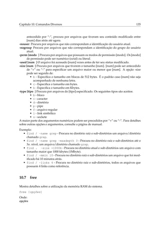 Capítulo 10. Comandos Diversos

135

antecedido por “-”, procura por arquivos que tiveram seu conteúdo modiﬁcado entre
[num] dias atrás até agora.
-nouser Procura por arquivos que não correspondam a identiﬁcação do usuário atual.
-nogroup Procura por arquivos que não correspondam a identiﬁcação do grupo do usuário
atual.
-perm [modo ] Procura por arquivos que possuam os modos de permissão [modo]. Os [modo]
de permissão pode ser numérico (octal) ou literal.
-used [num ] O arquivo foi acessado [num] vezes antes de ter seu status modiﬁcado.
-size [num ] Procura por arquivos que tiverem o tamanho [num]. [num] pode ser antecedido
de “+” ou “-” para especiﬁcar um arquivo maior ou menor que [num]. A opção -size
pode ser seguida de:
• b - Especiﬁca o tamanho em blocos de 512 bytes. É o padrão caso [num] não seja
acompanhado de nenhuma letra.
• c - Especiﬁca o tamanho em bytes.
• k - Especiﬁca o tamanho em Kbytes.
-type [tipo ] Procura por arquivos do [tipo] especiﬁcado. Os seguintes tipos são aceitos:
• b - bloco
• c - caracter
• d - diretório
• p - pipe
• f - arquivo regular
• l - link simbólico
• s - sockete
A maior parte dos argumentos numéricos podem ser precedidos por “+” ou “-”. Para detalhes
sobre outras opções e argumentos, consulte a página de manual.
Exemplo:
• find / -name grep - Procura no diretório raíz e sub-diretórios um arquivo/diretório
chamado grep.
• find / -name grep -maxdepth 3 - Procura no diretório raíz e sub-diretórios até o
3o. nível, um arquivo/diretório chamado grep.
• find . -size +1000k - Procura no diretório atual e sub-diretórios um arquivo com
tamanho maior que 1000 kbytes (1Mbyte).
• find / -mmin 10 - Procura no diretório raíz e sub-diretórios um arquivo que foi modiﬁcado há 10 minutos atrás.
• find / -links 4 - Procura no diretório raíz e sub-diretórios, todos os arquivos que
possuem 4 links como referência.

10.7

free

Mostra detalhes sobre a utilização da memória RAM do sistema.
free [opções]
Onde:
opções

 