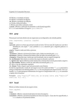 Capítulo 10. Comandos Diversos

136

-b Mostra o resultado em bytes.
-k Mostra o resultado em Kbytes.
-m Mostra o resultado em Mbytes.
-o Oculta a linha de buffers.
-t Mostra uma linha contendo o total.
-s [num ] Mostra a utilização da memória a cada [num] segundos.
O free é uma interface ao arquivo /proc/meminfo.

10.8

grep

Procura por um texto dentro de um arquivo(s) ou no dispositivo de entrada padrão.
grep [expressão] [arquivo] [opções]
Onde:
expressão palavra ou frase que será procurada no texto. Se tiver mais de 2 palavras você deve
identiﬁca-la com aspas “” caso contrário o grep assumirá que a segunda palavra é o
arquivo!
arquivo Arquivo onde será feita a procura.
opções
-A [número ] Mostra o [número] de linhas após a linha encontrada pelo grep.
-B [número ] Mostra o [número] de linhas antes da linha encontrada pelo grep.
-f [arquivo ] Especiﬁca que o texto que será localizado, esta no arquivo [arquivo].
-h, –no-ﬁlename Não mostra os nomes dos arquivos durante a procura.
-i, –ignore-case Ignora diferença entre maiúsculas e minúsculas no texto procurado e arquivo.
-n, –line-number Mostra o nome de cada linha encontrada pelo grep.
-E Ativa o uso de expressões regulares.
-U, –binary Trata o arquivo que será procurado como binário.
Se não for especiﬁcado o nome de um arquivo ou se for usado um hífen “-”, grep procurará a
string no dispositivo de entrada padrão. O grep faz sua pesquisa em arquivos texto. Use o comando zgrep para pesquisar diretamente em arquivos compactados com gzip, os comandos
e opções são as mesmas.
Exemplos: grep “capitulo” texto.txt, ps ax|grep inetd, grep “capitulo”
texto.txt -A 2 -B 2.

10.9

head

Mostra as linhas iniciais de um arquivo texto.
head [opções]
Onde:
-c [numero ] Mostra o [numero] de bytes do inicio do arquivo.
-n [numero ] Mostra o [numero] de linhas do inicio do arquivo. Caso não for especiﬁcado, o
head mostra as 10 primeiras linhas.

 