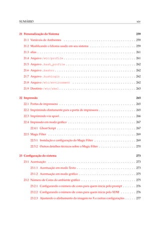 SUMÁRIO

xiv

21 Personalização do Sistema

259

21.1 Variáveis de Ambientes . . . . . . . . . . . . . . . . . . . . . . . . . . . . . . . . . 259
21.2 Modiﬁcando o Idioma usado em seu sistema . . . . . . . . . . . . . . . . . . . . . 259
21.3 alias . . . . . . . . . . . . . . . . . . . . . . . . . . . . . . . . . . . . . . . . . . . . . 261
21.4 Arquivo /etc/profile . . . . . . . . . . . . . . . . . . . . . . . . . . . . . . . . . 261
21.5 Arquivo .bash_profile . . . . . . . . . . . . . . . . . . . . . . . . . . . . . . . . 262
21.6 Arquivo .bashrc . . . . . . . . . . . . . . . . . . . . . . . . . . . . . . . . . . . . . 262
21.7 Arquivo .hushlogin . . . . . . . . . . . . . . . . . . . . . . . . . . . . . . . . . . 262
21.8 Arquivo /etc/environment . . . . . . . . . . . . . . . . . . . . . . . . . . . . . 262
21.9 Diretório /etc/skel . . . . . . . . . . . . . . . . . . . . . . . . . . . . . . . . . . . 263
22 Impressão

265

22.1 Portas de impressora . . . . . . . . . . . . . . . . . . . . . . . . . . . . . . . . . . . 265
22.2 Imprimindo diretamente para a porta de impressora . . . . . . . . . . . . . . . . . 265
22.3 Imprimindo via spool . . . . . . . . . . . . . . . . . . . . . . . . . . . . . . . . . . . 266
22.4 Impressão em modo gráﬁco . . . . . . . . . . . . . . . . . . . . . . . . . . . . . . . 267
22.4.1 Ghost Script . . . . . . . . . . . . . . . . . . . . . . . . . . . . . . . . . . . . 267
22.5 Magic Filter . . . . . . . . . . . . . . . . . . . . . . . . . . . . . . . . . . . . . . . . 269
22.5.1 Instalação e conﬁguração do Magic Filter . . . . . . . . . . . . . . . . . . . 269
22.5.2 Outros detalhes técnicos sobre o Magic Filter . . . . . . . . . . . . . . . . . 270
23 Conﬁguração do sistema

273

23.1 Acentuação . . . . . . . . . . . . . . . . . . . . . . . . . . . . . . . . . . . . . . . . 273
23.1.1 Acentuação em modo Texto . . . . . . . . . . . . . . . . . . . . . . . . . . . 273
23.1.2 Acentuação em modo gráﬁco . . . . . . . . . . . . . . . . . . . . . . . . . . 275
23.2 Número de Cores do ambiente gráﬁco . . . . . . . . . . . . . . . . . . . . . . . . . 275
23.2.1 Conﬁgurando o número de cores para quem inicia pelo prompt . . . . . . 276
23.2.2 Conﬁgurando o número de cores para quem inicia pelo XDM . . . . . . . 276
23.2.3 Ajustando o alinhamento da imagem no X e outras conﬁgurações . . . . . 277

 
