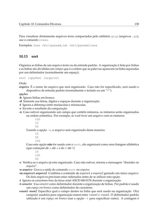 Capítulo 10. Comandos Diversos

138

Para visualizar diretamente arquivos texto compactados pelo utilitário gzip (arquivos .gz),
use o comando zless.
Exemplos: less /etc/passwd, cat /etc/passwd|less

10.13

sort

Organiza as linhas de um arquivo texto ou da entrada padrão. A organização é feita por linhas
e as linhas são divididas em campos que é a ordem que as palavras aparecem na linha separadas
por um delimitador (normalmente um espaço).
sort [opções] [arquivo]
Onde:
arquivo É o nome do arquivo que será organizado. Caso não for especiﬁcado, será usado o
dispositivo de entrada padrão (normalmente o teclado ou um “|”).
opções
-b Ignora linhas em branco.
-d Somente usa letras, dígitos e espaços durante a organização.
-f Ignora a diferença entre maiúsculas e minúsculas.
-r Inverte o resultado da comparação.
-n Caso estiver organizando um campo que contém números, os números serão organizados
na ordem aritmética. Por exemplo, se você tiver um arquivo com os números
100
10
50
Usando a opção -n, o arquivo será organizado desta maneira:
10
50
100
Caso esta opção não for usada com o sort, ele organizará como uma listagem alfabética
(que começam de a até z e do 0 até 9)
10
100
50
-c Veriﬁca se o arquivo já esta organizado. Caso não estiver, retorna a mensagem “disorder on
arquivo”.
-o arquivo Grava a saída do comando sort no arquivo.
-m arquivo1 arquivo2 Combina o conteúdo de arquivo1 e arquivo2 gerando um único arquivo.
Os dois arquivos precisam estar ordenados antes de se utilizar esta opção.
-i Ignora os caracteres fora da faixa octal ASCII 040-0176 durante a organização.
-t caracter Usa caracter como delimitador durante a organização de linhas. Por padrão é usado
um espaço em branco como delimitador de caracteres.
+num1 -num2 Especiﬁca qual o campo dentro na linha que será usado na organização. O(s)
campo(s) usado(s) para organização estará entre +num1 e +num2. O delimitador padrão
utilizado é um espaço em branco (use a opção -t para especiﬁcar outro). A contagem é

 