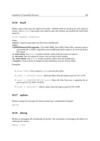 Capítulo 10. Comandos Diversos

10.16

140

touch

Muda a data e hora que um arquivo foi criado. Também pode ser usado para criar arquivos
vazios. Caso o touch seja usado com arquivos que não existam, por padrão ele criará estes
arquivos.
touch [opções] [arquivos]
Onde:
arquivos Arquivos que terão sua data/hora modiﬁcados.
opções
-t MMDDhhmm[ANO.segundos ] Usa Mês (MM), Dias (DD), Horas (hh), minutos (mm) e
opcionalmente o ANO e segundos para modiﬁcação do(s) arquivos ao invés da data e
hora atual.
-a, –time=atime Faz o touch mudar somente a data e hora do acesso ao arquivo.
-c, –no-create Não cria arquivos vazios, caso os arquivos não existam.
-m, –time=mtime Faz o touch mudar somente a data e hora da modiﬁcação.
-r [arquivo ] Usa as horas no [arquivo] como referência ao invés da hora atual.
Exemplos:

• touch teste - Cria o arquivo teste caso ele não existir.
• touch -t 10011230 teste - Altera da data e hora do arquivo para 01/10 e 12:30.
• touch -t 120112301999.30 teste - Altera da data, hora ano, e segundos do arquivo para 01/12/1999 e 12:30:30.
• touch -t 12011200 * - Altera a data e hora do arquivo para 01/12 e 12:00.

10.17

uptime

Mostra o tempo de execução do sistema desde que o computador foi ligado.
uptime

10.18

dmesg

Mostra as mensagens de inicialização do kernel. São mostradas as mensagens da última inicialização do sistema.
dmesg | less

 